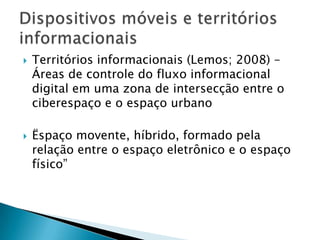    Territórios informacionais (Lemos; 2008) –
    Áreas de controle do fluxo informacional
    digital em uma zona de intersecção entre o
    ciberespaço e o espaço urbano

   Ëspaço movente, híbrido, formado pela
    relação entre o espaço eletrônico e o espaço
    físico”
 