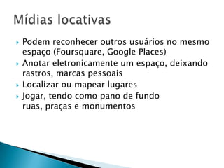    Podem reconhecer outros usuários no mesmo
    espaço (Foursquare, Google Places)
   Anotar eletronicamente um espaço, deixando
    rastros, marcas pessoais
   Localizar ou mapear lugares
   Jogar, tendo como pano de fundo
    ruas, praças e monumentos
 
