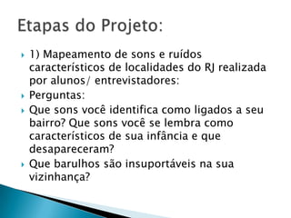    1) Mapeamento de sons e ruídos
    característicos de localidades do RJ realizada
    por alunos/ entrevistadores:
   Perguntas:
   Que sons você identifica como ligados a seu
    bairro? Que sons você se lembra como
    característicos de sua infância e que
    desapareceram?
   Que barulhos são insuportáveis na sua
    vizinhança?
 