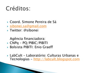    Coord. Simone Pereira de Sá
   sibonei.sa@gmail.com
   Twitter: @sibonei

    Agência financiadora:
   CNPq – PQ/PIBIC/PIBITI
   Bolsista PIBITI: Enio Graeff

   LabCult – Laboratório: Culturas Urbanas e
    Tecnologias – http://labcult.blogspot.com
 