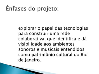 explorar o papel das tecnologias
para construir uma rede
colaborativa, que identifica e dá
visibilidade aos ambientes
sonoros e musicais entendidos
como patrimônio cultural do Rio
de Janeiro.
 