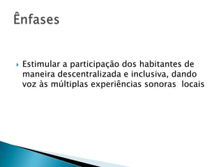    Estimular a participação dos habitantes de
    maneira descentralizada e inclusiva, dando
    voz às múltiplas experiências sonoras locais
 