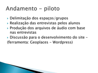  Delimitação dos espaços/grupos
 Realização das entrevistas pelos alunos
 Produção dos arquivos de áudio com base
  nas entrevistas
 Discussão para o desenvolvimento do site –
(ferramenta: Geoplaces - Wordpress)
 