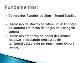    Campo dos Estudos de Som – Sound Studies

   Discussão de Murray Schaffer (In: A Afinação
    do Mundo) em torno da noção de paisagem
    sonora
   Discussão em torno do papel das mídias
    locativas articulando processos de
    territorialização e de pertencimento (André
    Lemos)
 