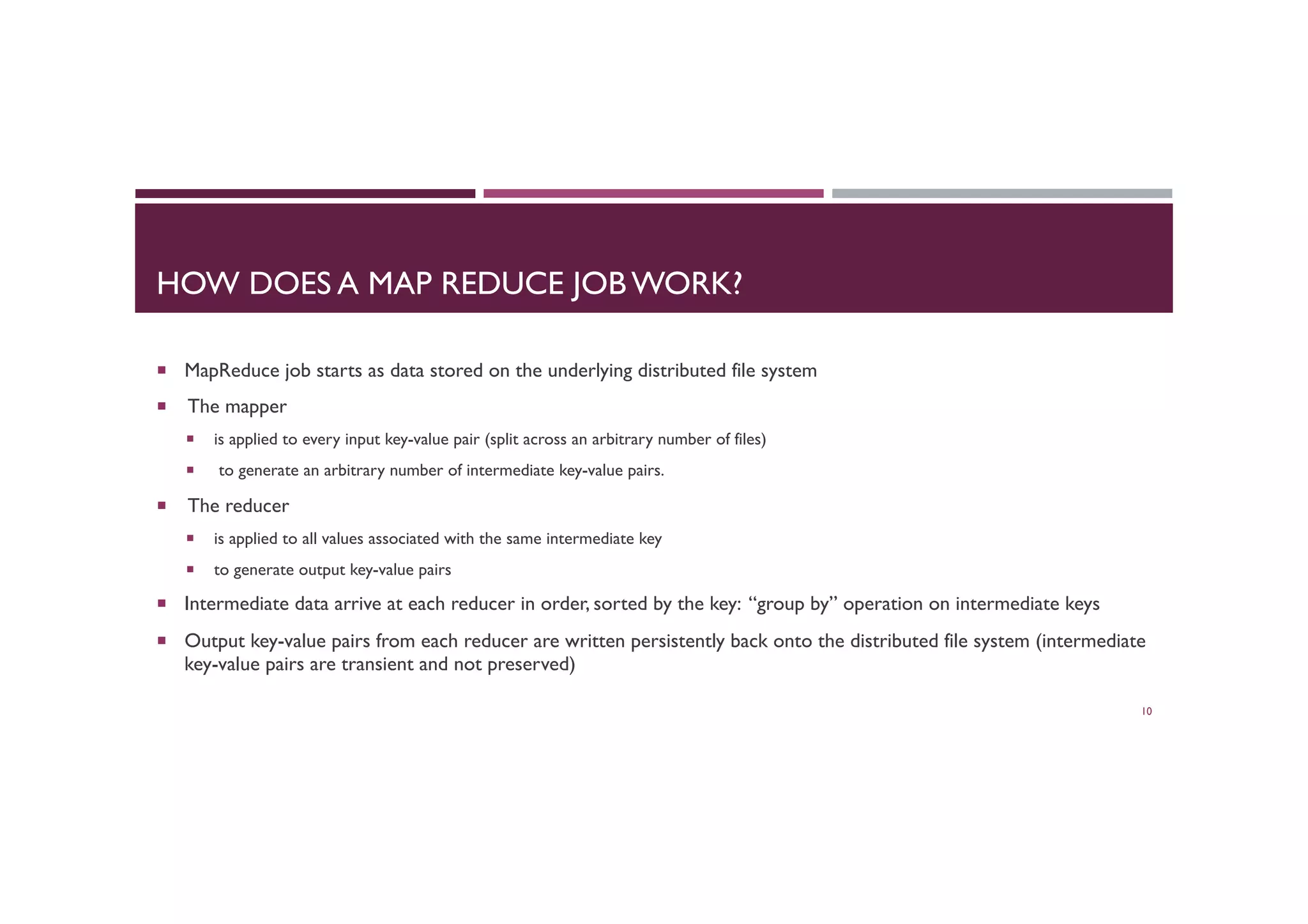 HOW DOES A MAP REDUCE JOB WORK?
¡  MapReduce job starts as data stored on the underlying distributed file system
¡  The mapper
¡  is applied to every input key-value pair (split across an arbitrary number of files)
¡  to generate an arbitrary number of intermediate key-value pairs.
¡  The reducer
¡  is applied to all values associated with the same intermediate key
¡  to generate output key-value pairs
¡  Intermediate data arrive at each reducer in order, sorted by the key: “group by” operation on intermediate keys
¡  Output key-value pairs from each reducer are written persistently back onto the distributed file system (intermediate
key-value pairs are transient and not preserved)
10
 