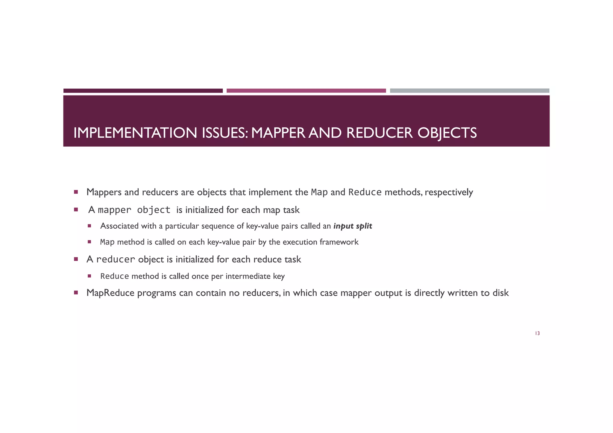 IMPLEMENTATION ISSUES: MAPPER AND REDUCER OBJECTS
¡  Mappers and reducers are objects that implement the Map and Reduce methods, respectively
¡  A mapper	
  object	
  is initialized for each map task
¡  Associated with a particular sequence of key-value pairs called an input split
¡  Map method is called on each key-value pair by the execution framework
¡  A reducer object is initialized for each reduce task
¡  Reduce method is called once per intermediate key
¡  MapReduce programs can contain no reducers, in which case mapper output is directly written to disk
13
 
