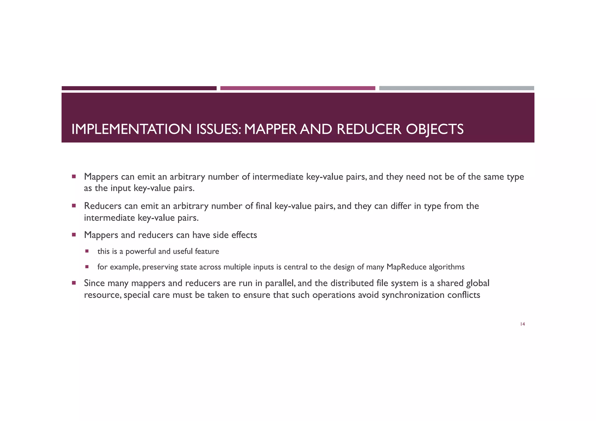 IMPLEMENTATION ISSUES: MAPPER AND REDUCER OBJECTS
¡  Mappers can emit an arbitrary number of intermediate key-value pairs, and they need not be of the same type
as the input key-value pairs.
¡  Reducers can emit an arbitrary number of final key-value pairs, and they can differ in type from the
intermediate key-value pairs.
¡  Mappers and reducers can have side effects
¡  this is a powerful and useful feature
¡  for example, preserving state across multiple inputs is central to the design of many MapReduce algorithms
¡  Since many mappers and reducers are run in parallel, and the distributed file system is a shared global
resource, special care must be taken to ensure that such operations avoid synchronization conflicts
14
 