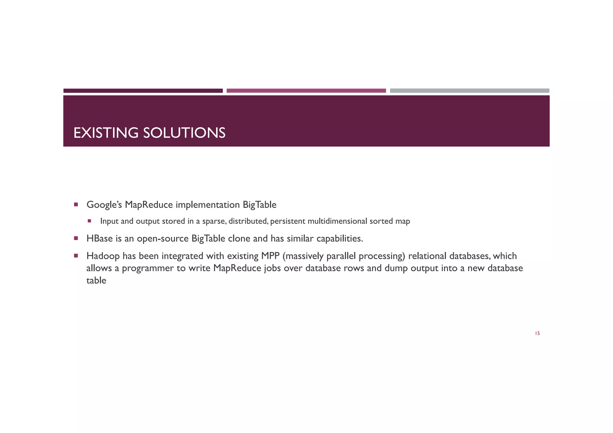 EXISTING SOLUTIONS
¡  Google’s MapReduce implementation BigTable
¡  Input and output stored in a sparse, distributed, persistent multidimensional sorted map
¡  HBase is an open-source BigTable clone and has similar capabilities.
¡  Hadoop has been integrated with existing MPP (massively parallel processing) relational databases, which
allows a programmer to write MapReduce jobs over database rows and dump output into a new database
table
15
 