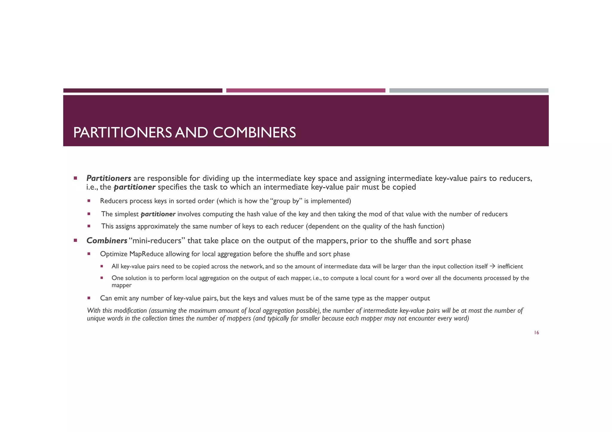 PARTITIONERS AND COMBINERS
¡  Partitioners are responsible for dividing up the intermediate key space and assigning intermediate key-value pairs to reducers,
i.e., the partitioner specifies the task to which an intermediate key-value pair must be copied
¡  Reducers process keys in sorted order (which is how the “group by” is implemented)
¡  The simplest partitioner involves computing the hash value of the key and then taking the mod of that value with the number of reducers
¡  This assigns approximately the same number of keys to each reducer (dependent on the quality of the hash function)
¡  Combiners “mini-reducers” that take place on the output of the mappers, prior to the shuffle and sort phase
¡  Optimize MapReduce allowing for local aggregation before the shuffle and sort phase
¡  All key-value pairs need to be copied across the network, and so the amount of intermediate data will be larger than the input collection itself à inefficient
¡  One solution is to perform local aggregation on the output of each mapper, i.e., to compute a local count for a word over all the documents processed by the
mapper
¡  Can emit any number of key-value pairs, but the keys and values must be of the same type as the mapper output
With this modification (assuming the maximum amount of local aggregation possible), the number of intermediate key-value pairs will be at most the number of
unique words in the collection times the number of mappers (and typically far smaller because each mapper may not encounter every word)
16
 