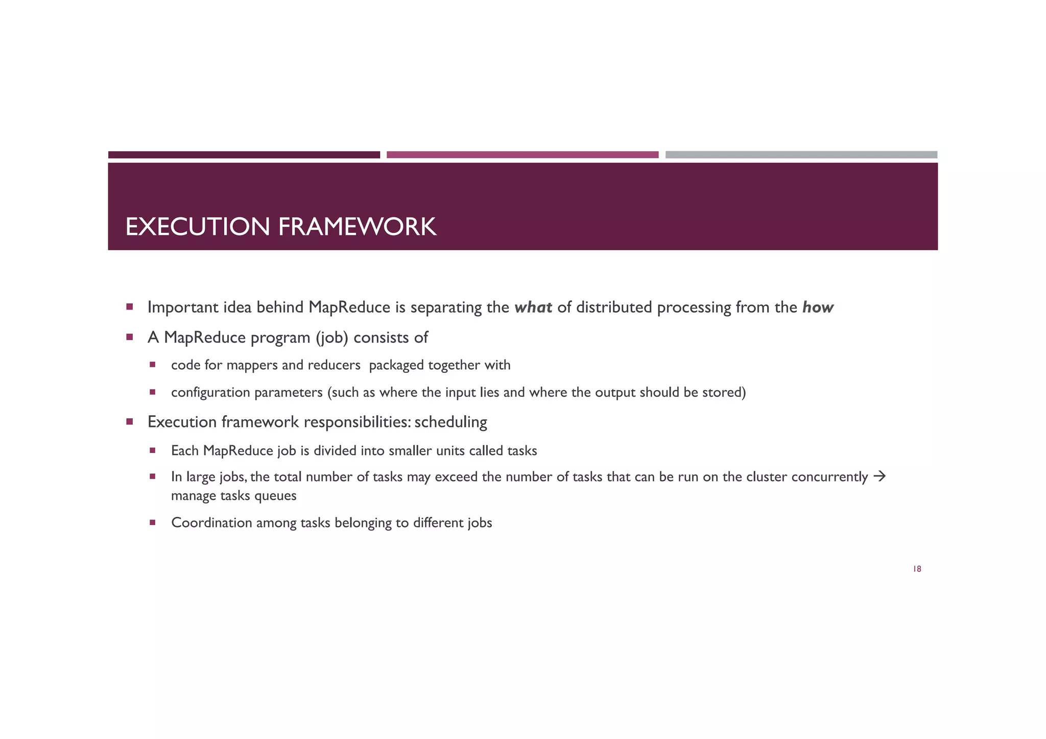 EXECUTION FRAMEWORK
¡  Important idea behind MapReduce is separating the what of distributed processing from the how
¡  A MapReduce program (job) consists of
¡  code for mappers and reducers packaged together with
¡  configuration parameters (such as where the input lies and where the output should be stored)
¡  Execution framework responsibilities: scheduling
¡  Each MapReduce job is divided into smaller units called tasks
¡  In large jobs, the total number of tasks may exceed the number of tasks that can be run on the cluster concurrently à
manage tasks queues
¡  Coordination among tasks belonging to different jobs
18
 