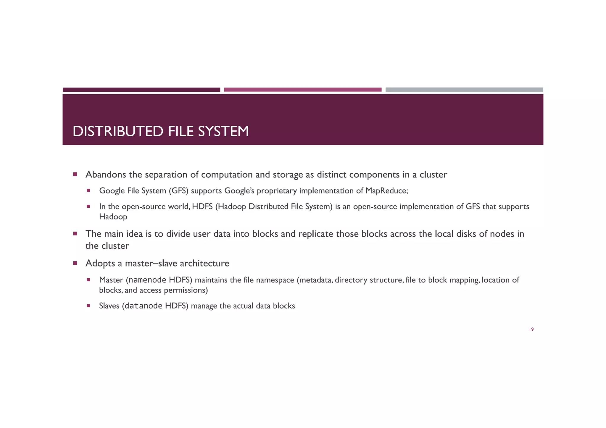 DISTRIBUTED FILE SYSTEM
¡  Abandons the separation of computation and storage as distinct components in a cluster
¡  Google File System (GFS) supports Google’s proprietary implementation of MapReduce;
¡  In the open-source world, HDFS (Hadoop Distributed File System) is an open-source implementation of GFS that supports
Hadoop
¡  The main idea is to divide user data into blocks and replicate those blocks across the local disks of nodes in
the cluster
¡  Adopts a master–slave architecture
¡  Master (namenode HDFS) maintains the file namespace (metadata, directory structure, file to block mapping, location of
blocks, and access permissions)
¡  Slaves (datanode HDFS) manage the actual data blocks
19
 