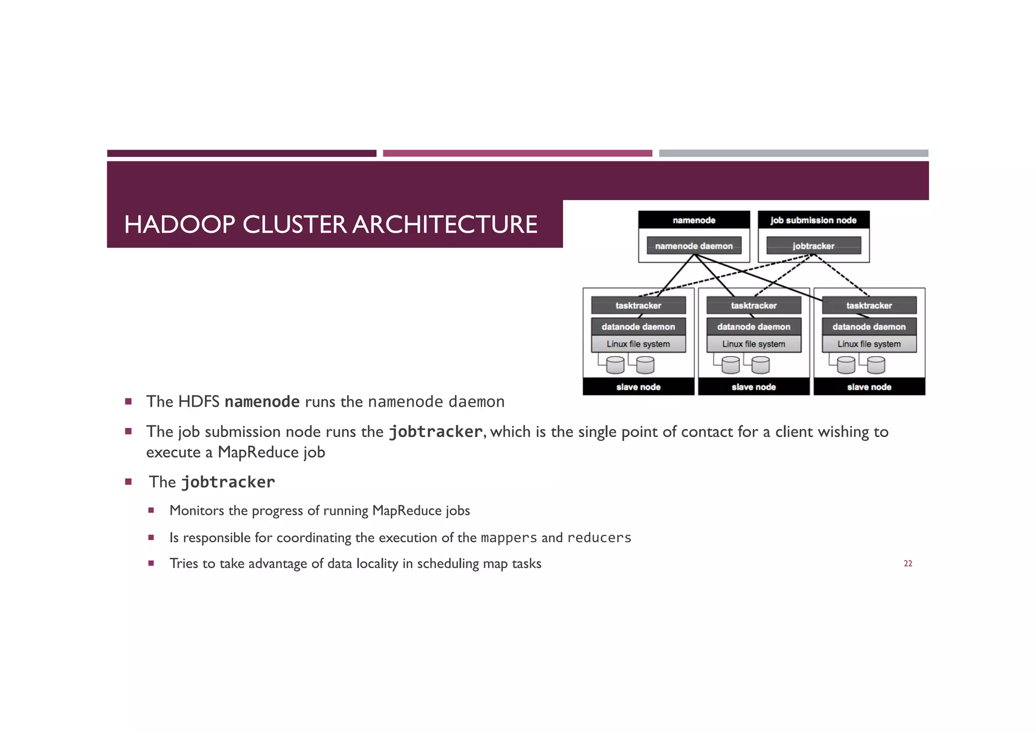 HADOOP CLUSTER ARCHITECTURE
¡  The HDFS namenode runs the namenode daemon
¡  The job submission node runs the jobtracker, which is the single point of contact for a client wishing to
execute a MapReduce job
¡  The jobtracker
¡  Monitors the progress of running MapReduce jobs
¡  Is responsible for coordinating the execution of the mappers and reducers	
  
¡  Tries to take advantage of data locality in scheduling map tasks	

 22
 