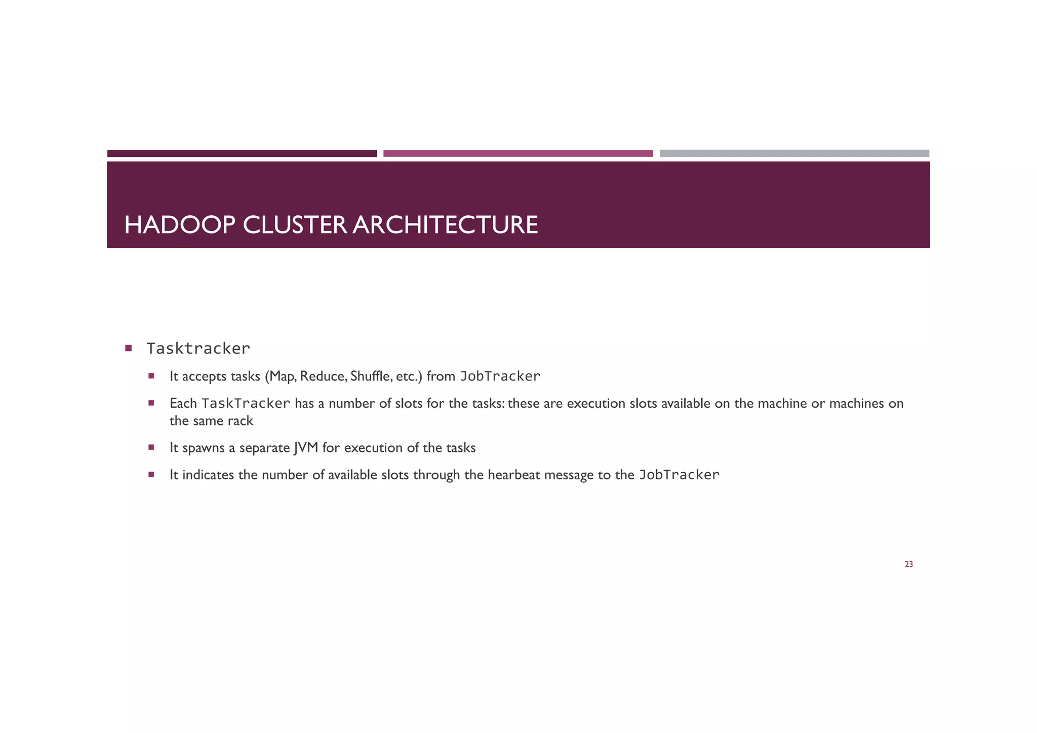 HADOOP CLUSTER ARCHITECTURE
¡  Tasktracker	
  
¡  It accepts tasks (Map, Reduce, Shuffle, etc.) from JobTracker	
  
¡  Each TaskTracker has a number of slots for the tasks: these are execution slots available on the machine or machines on
the same rack
¡  It spawns a separate JVM for execution of the tasks
¡  It indicates the number of available slots through the hearbeat message to the JobTracker	
  
23
 