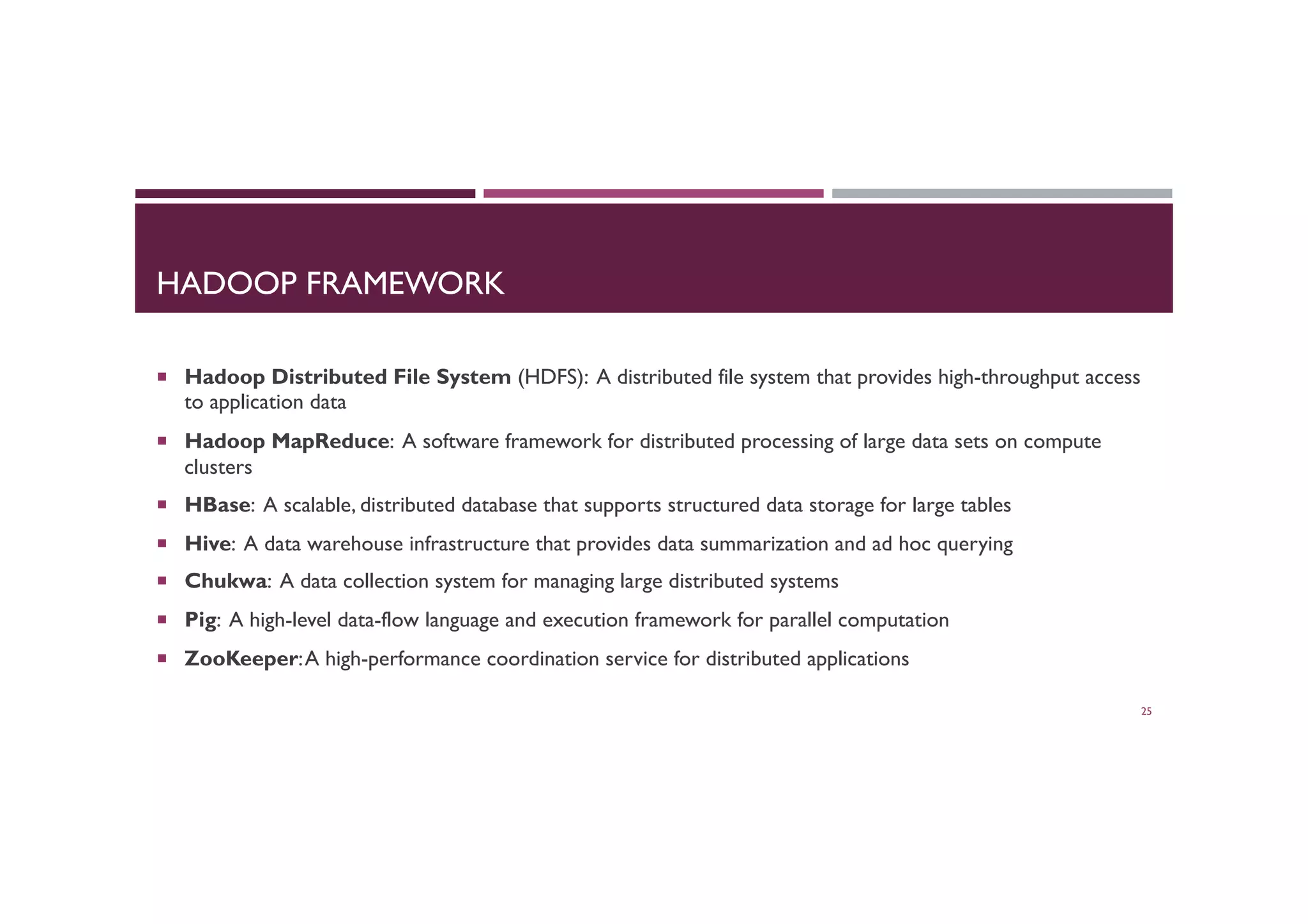 HADOOP FRAMEWORK
¡  Hadoop Distributed File System (HDFS): A distributed file system that provides high-throughput access
to application data
¡  Hadoop MapReduce: A software framework for distributed processing of large data sets on compute
clusters
¡  HBase: A scalable, distributed database that supports structured data storage for large tables
¡  Hive: A data warehouse infrastructure that provides data summarization and ad hoc querying
¡  Chukwa: A data collection system for managing large distributed systems
¡  Pig: A high-level data-flow language and execution framework for parallel computation
¡  ZooKeeper:A high-performance coordination service for distributed applications
25
 