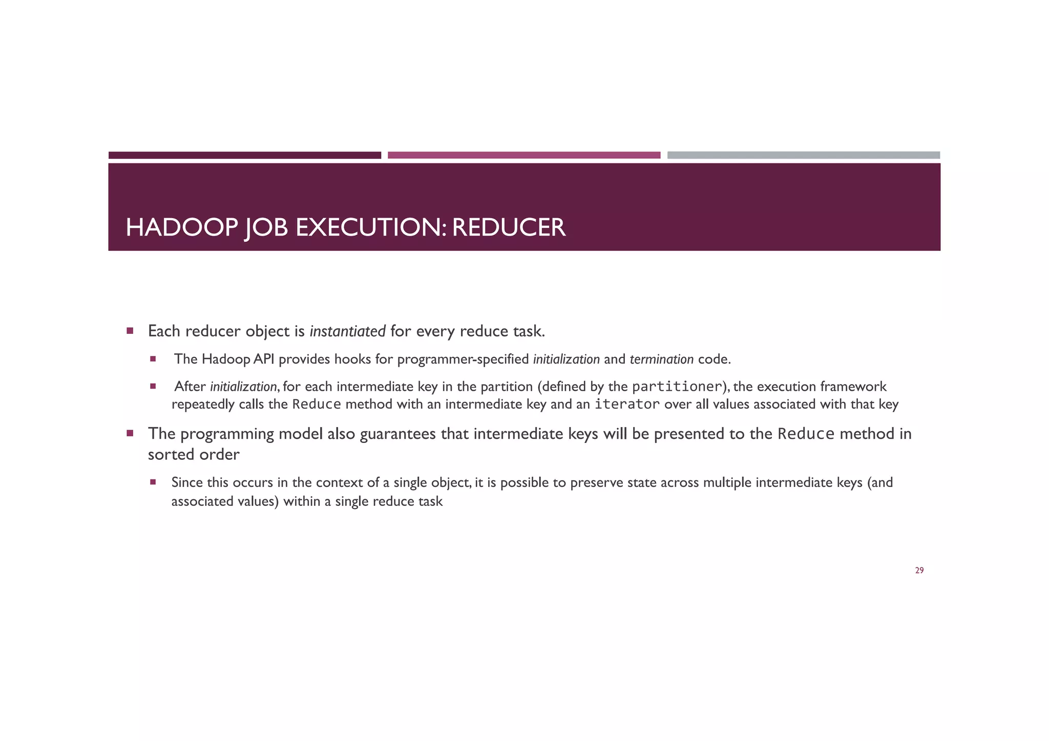 HADOOP JOB EXECUTION: REDUCER
¡  Each reducer object is instantiated for every reduce task.
¡  The Hadoop API provides hooks for programmer-specified initialization and termination code.
¡  After initialization, for each intermediate key in the partition (defined by the partitioner), the execution framework
repeatedly calls the Reduce method with an intermediate key and an iterator over all values associated with that key
¡  The programming model also guarantees that intermediate keys will be presented to the Reduce method in
sorted order
¡  Since this occurs in the context of a single object, it is possible to preserve state across multiple intermediate keys (and
associated values) within a single reduce task
29
 