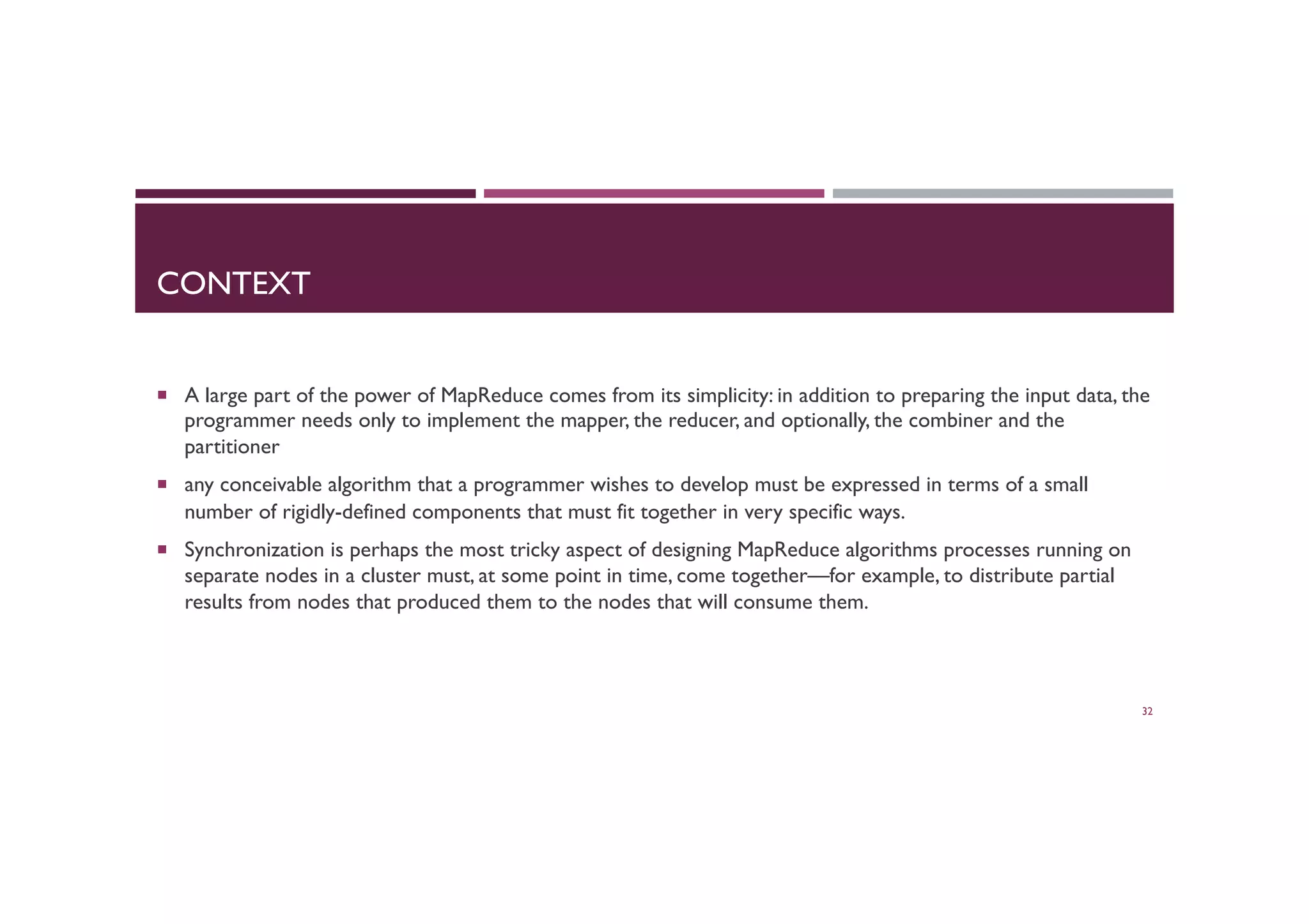 CONTEXT
¡  A large part of the power of MapReduce comes from its simplicity: in addition to preparing the input data, the
programmer needs only to implement the mapper, the reducer, and optionally, the combiner and the
partitioner
¡  any conceivable algorithm that a programmer wishes to develop must be expressed in terms of a small
number of rigidly-defined components that must fit together in very specific ways.
¡  Synchronization is perhaps the most tricky aspect of designing MapReduce algorithms processes running on
separate nodes in a cluster must, at some point in time, come together—for example, to distribute partial
results from nodes that produced them to the nodes that will consume them.
32
 