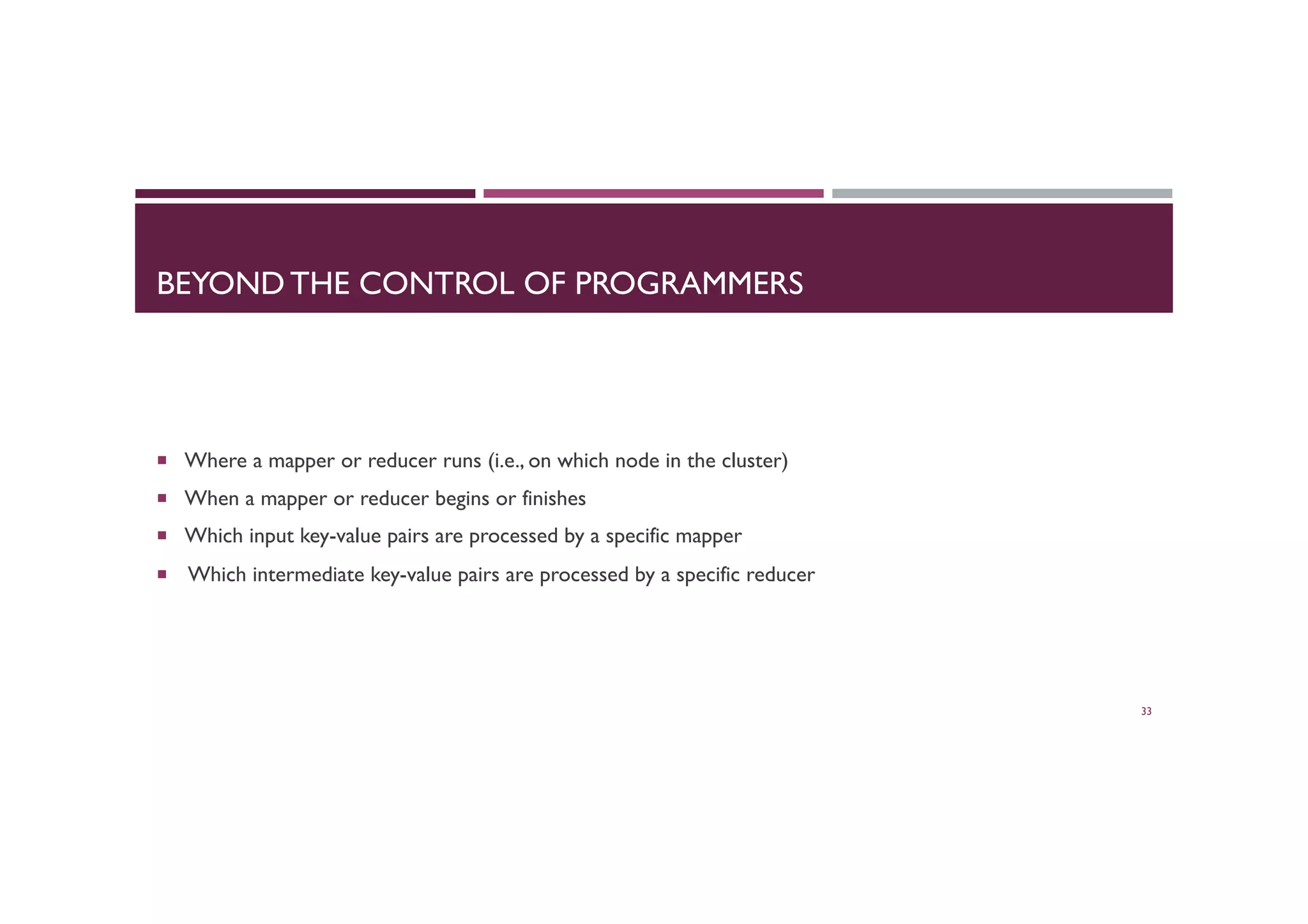 BEYOND THE CONTROL OF PROGRAMMERS
¡  Where a mapper or reducer runs (i.e., on which node in the cluster)
¡  When a mapper or reducer begins or finishes
¡  Which input key-value pairs are processed by a specific mapper
¡  Which intermediate key-value pairs are processed by a specific reducer
33
 