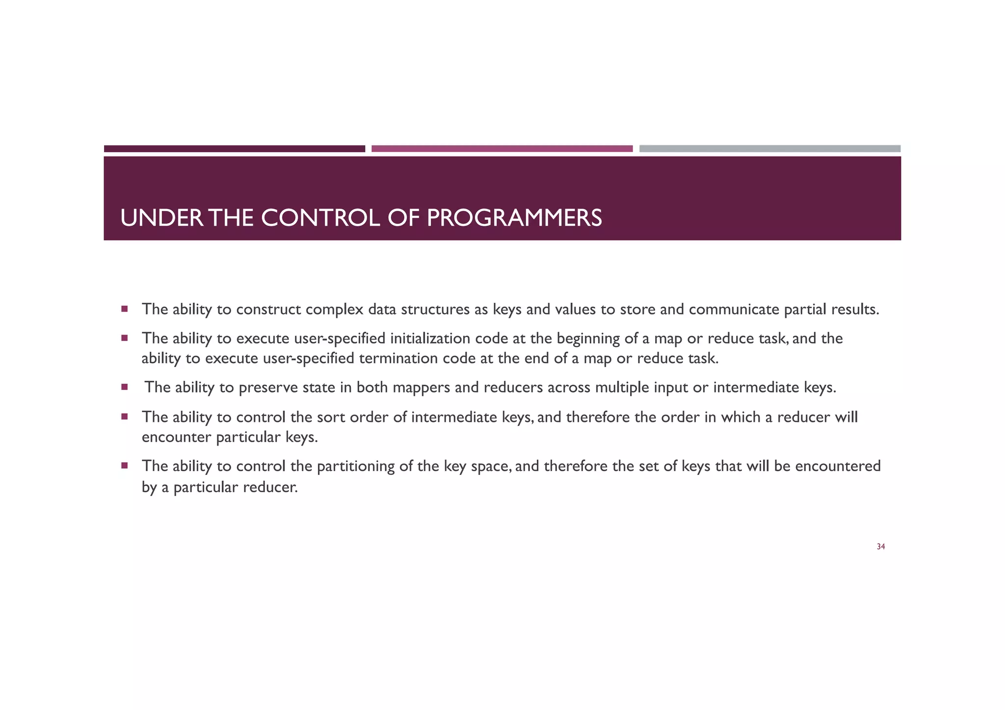 UNDER THE CONTROL OF PROGRAMMERS
¡  The ability to construct complex data structures as keys and values to store and communicate partial results.
¡  The ability to execute user-specified initialization code at the beginning of a map or reduce task, and the
ability to execute user-specified termination code at the end of a map or reduce task.
¡  The ability to preserve state in both mappers and reducers across multiple input or intermediate keys.
¡  The ability to control the sort order of intermediate keys, and therefore the order in which a reducer will
encounter particular keys.
¡  The ability to control the partitioning of the key space, and therefore the set of keys that will be encountered
by a particular reducer.
34
 