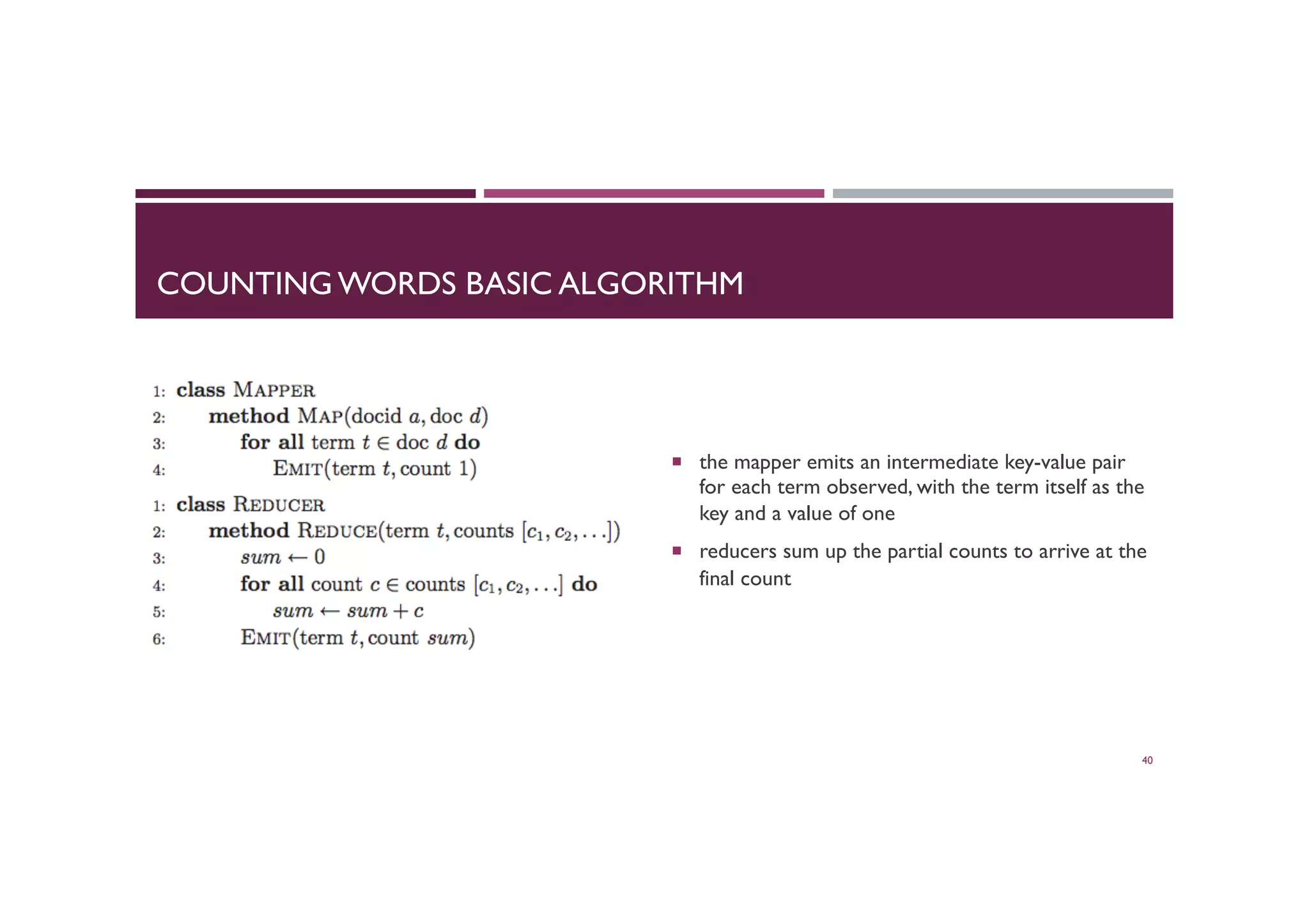 COUNTING WORDS BASIC ALGORITHM
¡  the mapper emits an intermediate key-value pair
for each term observed, with the term itself as the
key and a value of one
¡  reducers sum up the partial counts to arrive at the
final count
40
 