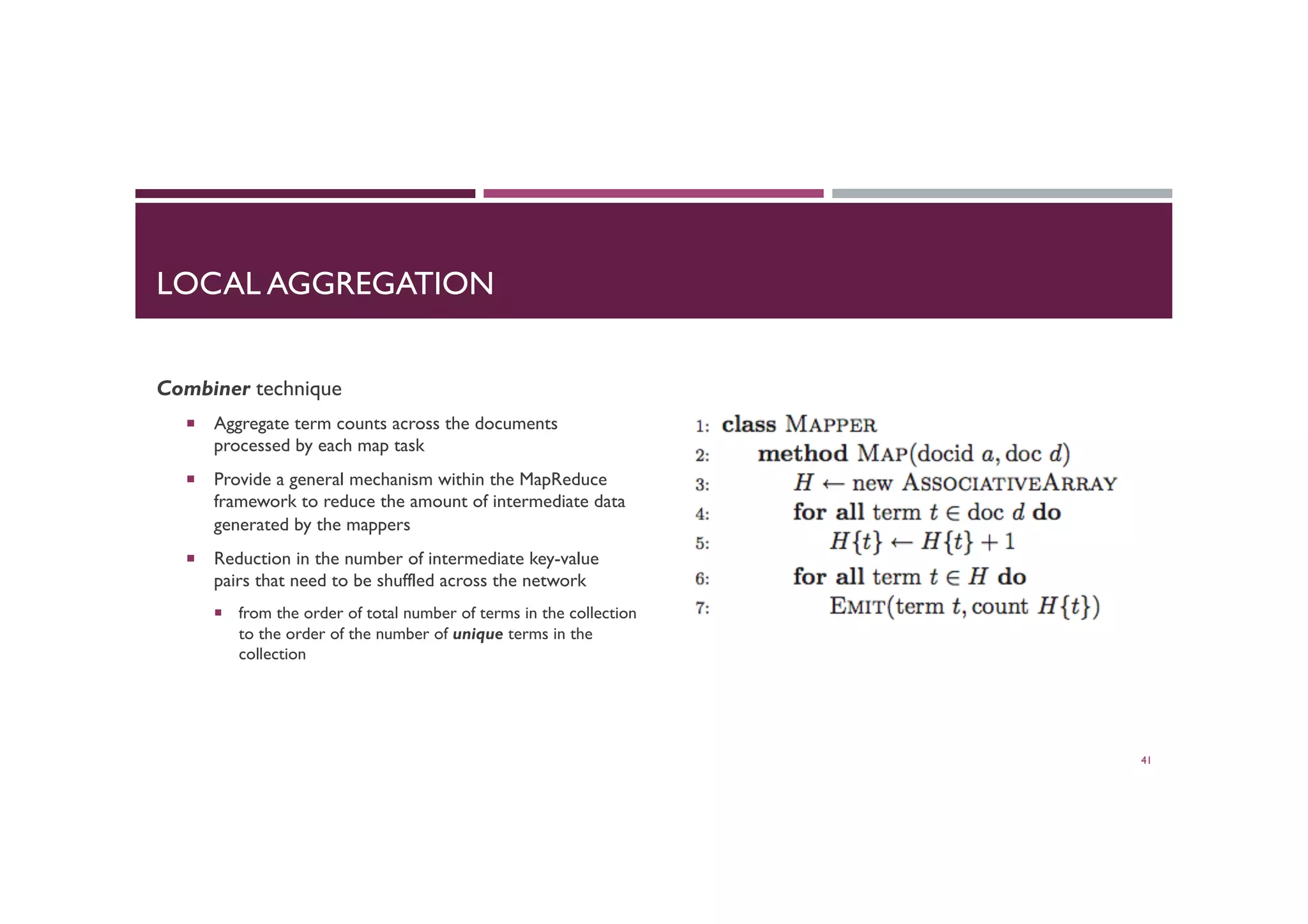 LOCAL AGGREGATION
Combiner technique
¡  Aggregate term counts across the documents
processed by each map task
¡  Provide a general mechanism within the MapReduce
framework to reduce the amount of intermediate data
generated by the mappers
¡  Reduction in the number of intermediate key-value
pairs that need to be shuffled across the network
¡  from the order of total number of terms in the collection
to the order of the number of unique terms in the
collection
41
 