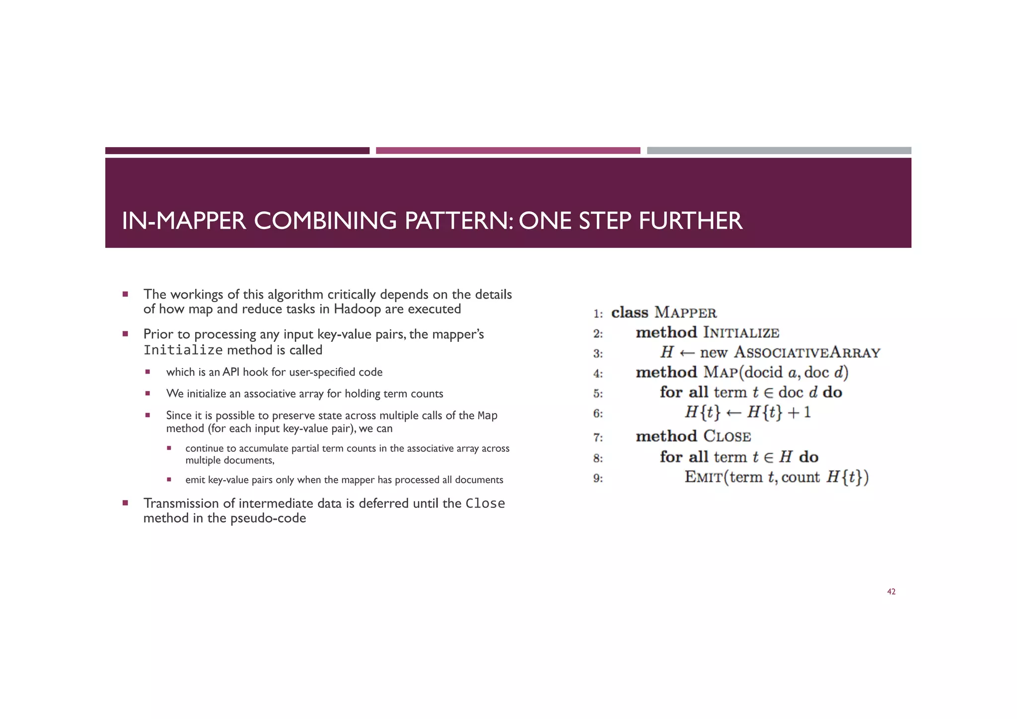 IN-MAPPER COMBINING PATTERN: ONE STEP FURTHER
¡  The workings of this algorithm critically depends on the details
of how map and reduce tasks in Hadoop are executed
¡  Prior to processing any input key-value pairs, the mapper’s
Initialize method is called
¡  which is an API hook for user-specified code
¡  We initialize an associative array for holding term counts
¡  Since it is possible to preserve state across multiple calls of the Map
method (for each input key-value pair), we can
¡  continue to accumulate partial term counts in the associative array across
multiple documents,
¡  emit key-value pairs only when the mapper has processed all documents
¡  Transmission of intermediate data is deferred until the Close
method in the pseudo-code
42
 