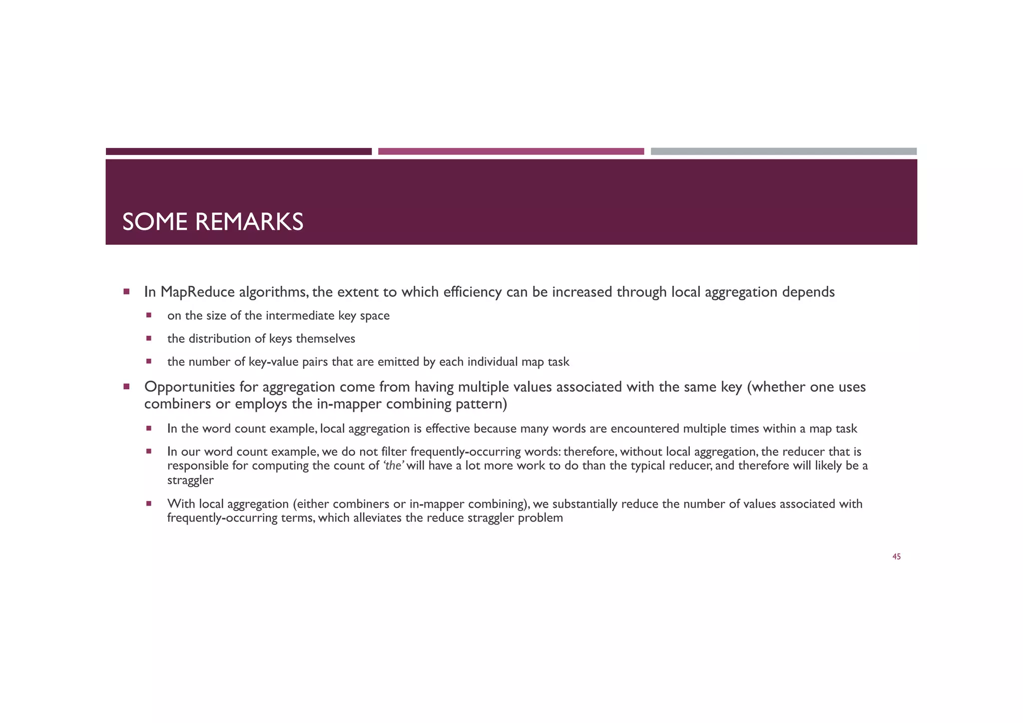 SOME REMARKS
¡  In MapReduce algorithms, the extent to which efficiency can be increased through local aggregation depends
¡  on the size of the intermediate key space
¡  the distribution of keys themselves
¡  the number of key-value pairs that are emitted by each individual map task
¡  Opportunities for aggregation come from having multiple values associated with the same key (whether one uses
combiners or employs the in-mapper combining pattern)
¡  In the word count example, local aggregation is effective because many words are encountered multiple times within a map task
¡  In our word count example, we do not filter frequently-occurring words: therefore, without local aggregation, the reducer that is
responsible for computing the count of ‘the’ will have a lot more work to do than the typical reducer, and therefore will likely be a
straggler
¡  With local aggregation (either combiners or in-mapper combining), we substantially reduce the number of values associated with
frequently-occurring terms, which alleviates the reduce straggler problem
45
 