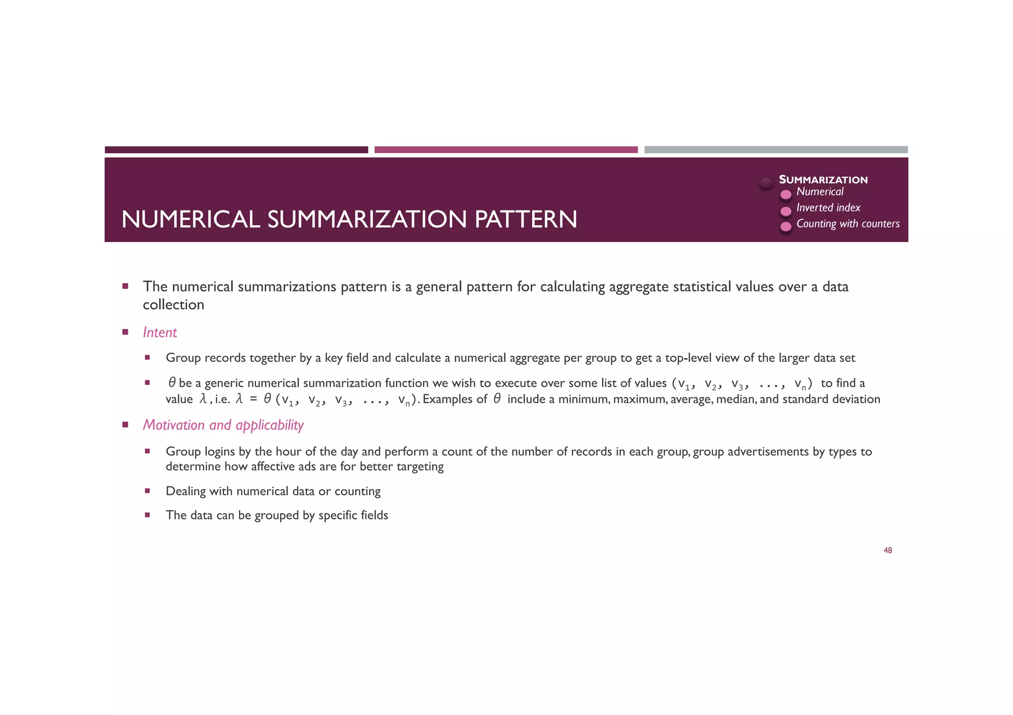 NUMERICAL SUMMARIZATION PATTERN
¡  The numerical summarizations pattern is a general pattern for calculating aggregate statistical values over a data
collection
¡  Intent
¡  Group records together by a key field and calculate a numerical aggregate per group to get a top-level view of the larger data set
¡  θbe a generic numerical summarization function we wish to execute over some list of values (v1,	
  v2,	
  v3,	
  ...,	
  vn)	
  to find a
value λ, i.e. λ = θ(v1,	
  v2,	
  v3,	
  ...,	
  vn). Examples of θ include a minimum, maximum, average, median, and standard deviation
¡  Motivation and applicability
¡  Group logins by the hour of the day and perform a count of the number of records in each group, group advertisements by types to
determine how affective ads are for better targeting
¡  Dealing with numerical data or counting
¡  The data can be grouped by specific fields
48
SUMMARIZATION
Numerical
Inverted index
Counting with counters
 