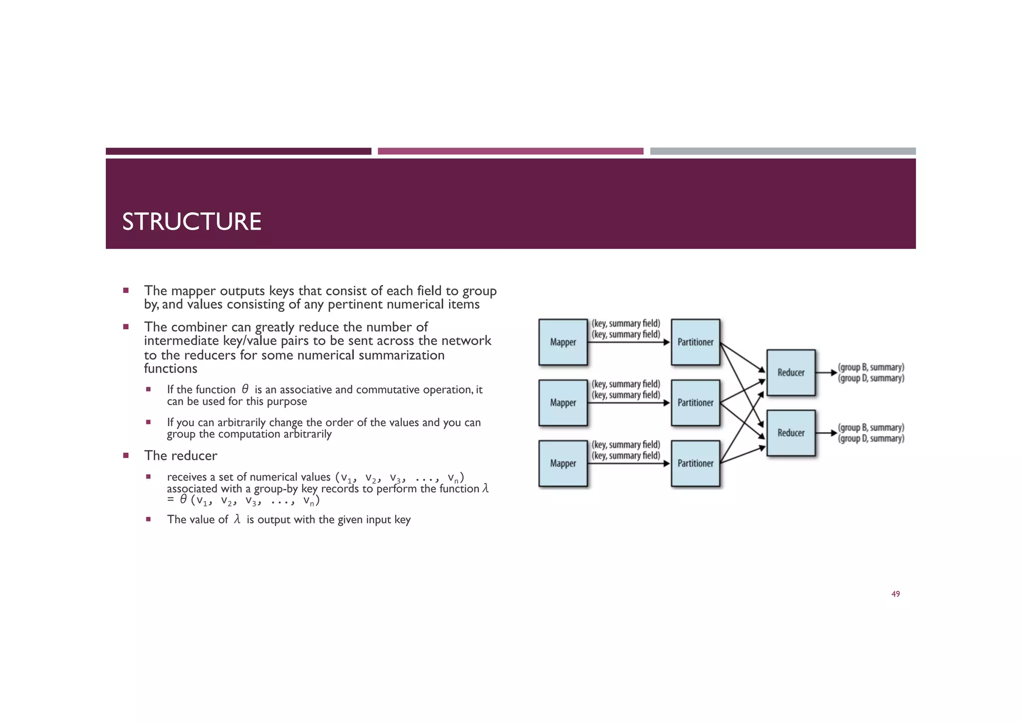 STRUCTURE
¡  The mapper outputs keys that consist of each field to group
by, and values consisting of any pertinent numerical items
¡  The combiner can greatly reduce the number of
intermediate key/value pairs to be sent across the network
to the reducers for some numerical summarization
functions
¡  If the function θ is an associative and commutative operation, it
can be used for this purpose
¡  If you can arbitrarily change the order of the values and you can
group the computation arbitrarily
¡  The reducer
¡  receives a set of numerical values (v1,	
  v2,	
  v3,	
  ...,	
  vn)	
  
associated with a group-by key records to perform the functionλ
= θ(v1,	
  v2,	
  v3,	
  ...,	
  vn)	
  
¡  The value of λ is output with the given input key
49
 