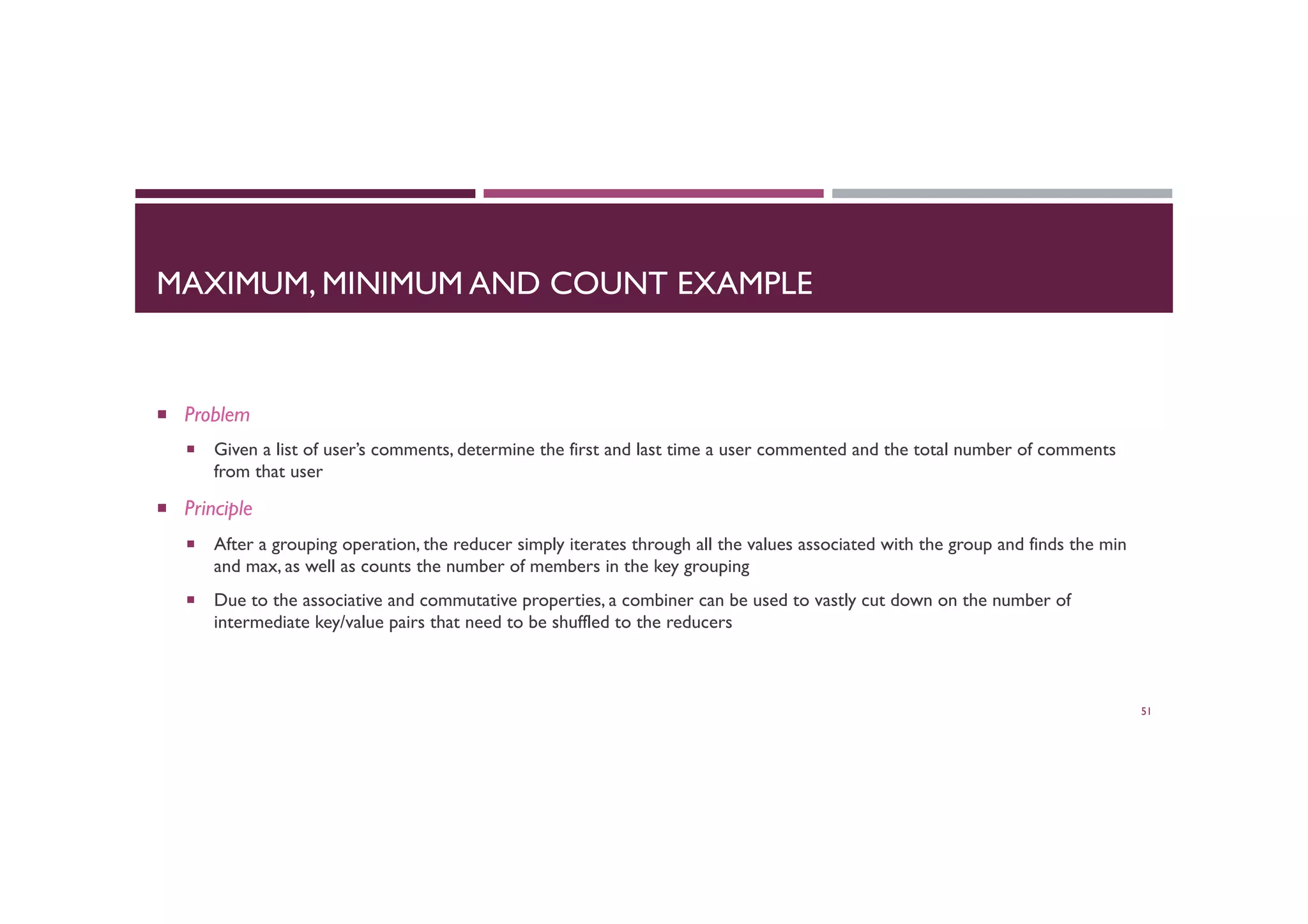 MAXIMUM, MINIMUM AND COUNT EXAMPLE
¡  Problem
¡  Given a list of user’s comments, determine the first and last time a user commented and the total number of comments
from that user
¡  Principle
¡  After a grouping operation, the reducer simply iterates through all the values associated with the group and finds the min
and max, as well as counts the number of members in the key grouping
¡  Due to the associative and commutative properties, a combiner can be used to vastly cut down on the number of
intermediate key/value pairs that need to be shuffled to the reducers
51
 
