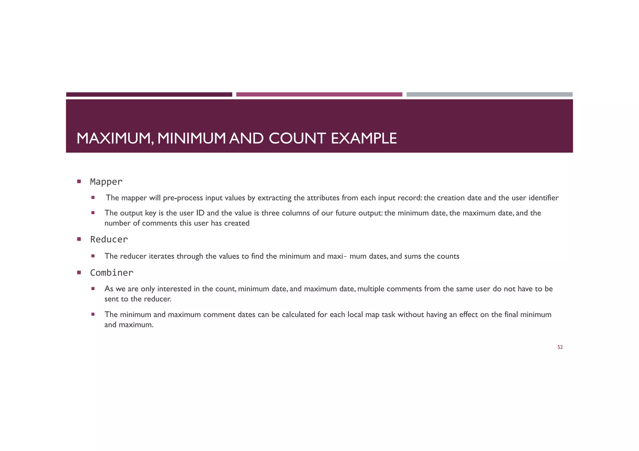 MAXIMUM, MINIMUM AND COUNT EXAMPLE
¡  Mapper	
  
¡  The mapper will pre-process input values by extracting the attributes from each input record: the creation date and the user identifier
¡  The output key is the user ID and the value is three columns of our future output: the minimum date, the maximum date, and the
number of comments this user has created
¡  Reducer	
  
¡  The reducer iterates through the values to find the minimum and maxi‐ mum dates, and sums the counts
¡  Combiner	
  
¡  As we are only interested in the count, minimum date, and maximum date, multiple comments from the same user do not have to be
sent to the reducer.
¡  The minimum and maximum comment dates can be calculated for each local map task without having an effect on the final minimum
and maximum.
52
 