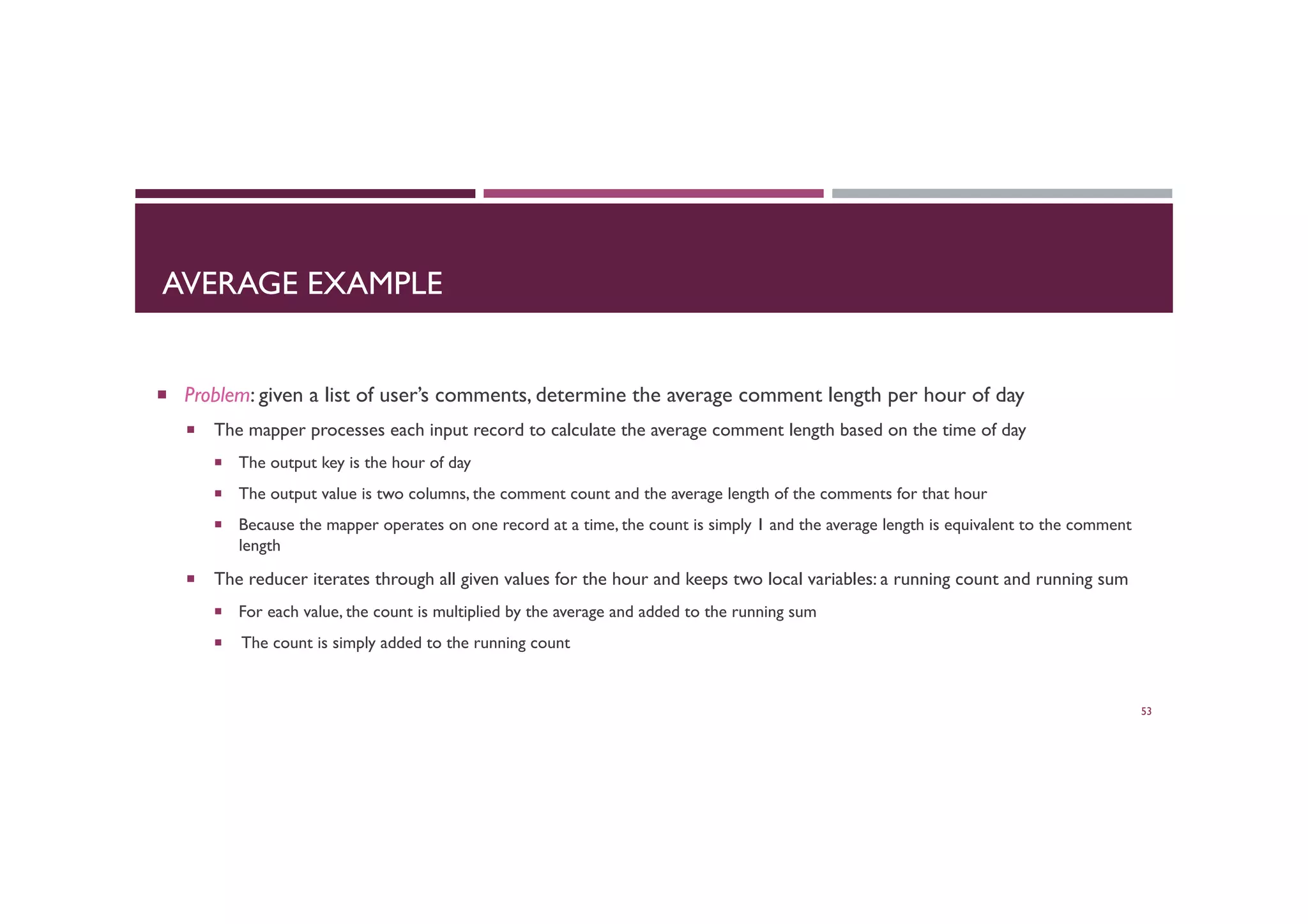 AVERAGE EXAMPLE
¡  Problem: given a list of user’s comments, determine the average comment length per hour of day
¡  The mapper processes each input record to calculate the average comment length based on the time of day
¡  The output key is the hour of day
¡  The output value is two columns, the comment count and the average length of the comments for that hour
¡  Because the mapper operates on one record at a time, the count is simply 1 and the average length is equivalent to the comment
length
¡  The reducer iterates through all given values for the hour and keeps two local variables: a running count and running sum
¡  For each value, the count is multiplied by the average and added to the running sum
¡  The count is simply added to the running count
53
 