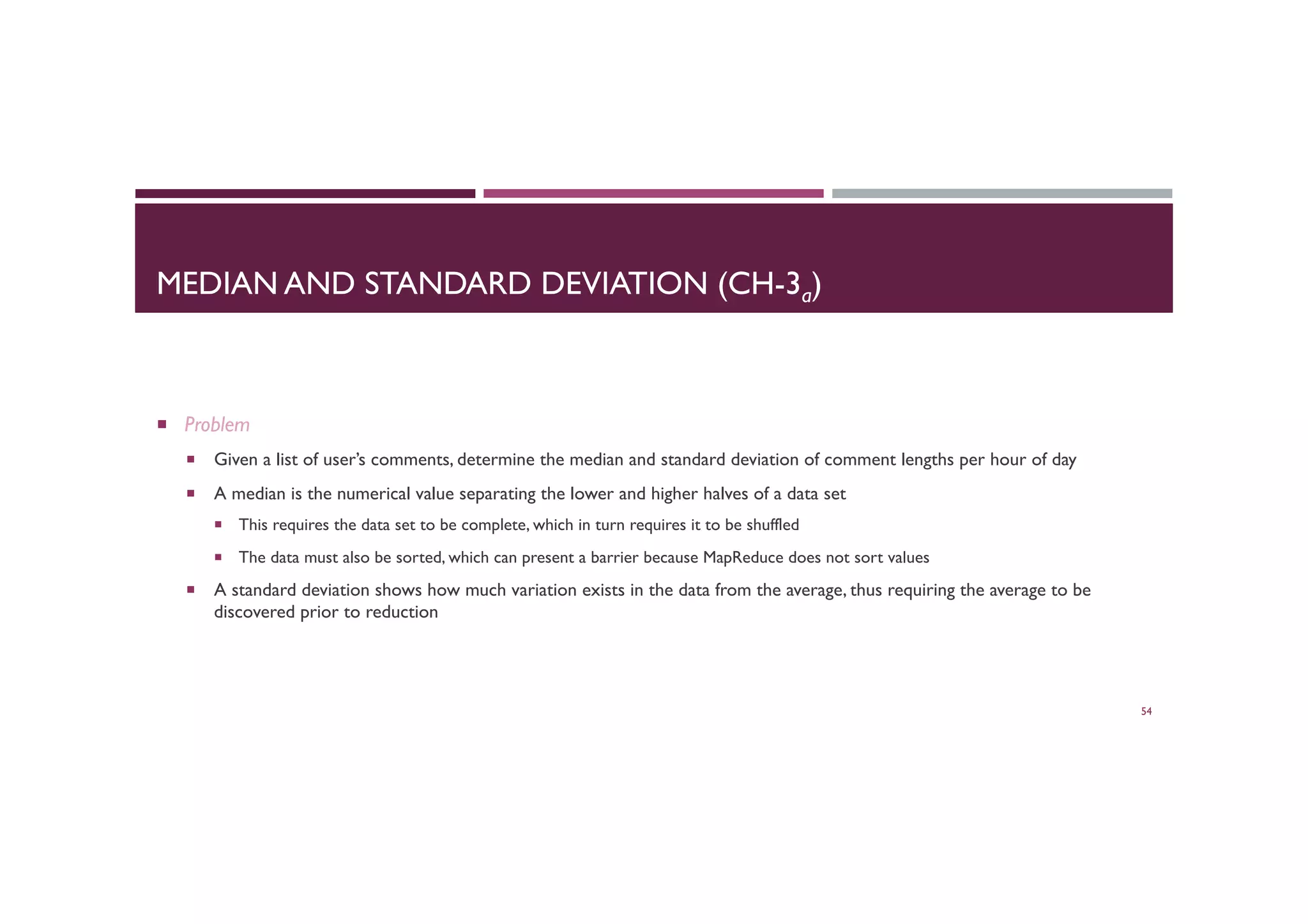 MEDIAN AND STANDARD DEVIATION (CH-3a)
¡  Problem
¡  Given a list of user’s comments, determine the median and standard deviation of comment lengths per hour of day
¡  A median is the numerical value separating the lower and higher halves of a data set
¡  This requires the data set to be complete, which in turn requires it to be shuffled
¡  The data must also be sorted, which can present a barrier because MapReduce does not sort values
¡  A standard deviation shows how much variation exists in the data from the average, thus requiring the average to be
discovered prior to reduction
54
 