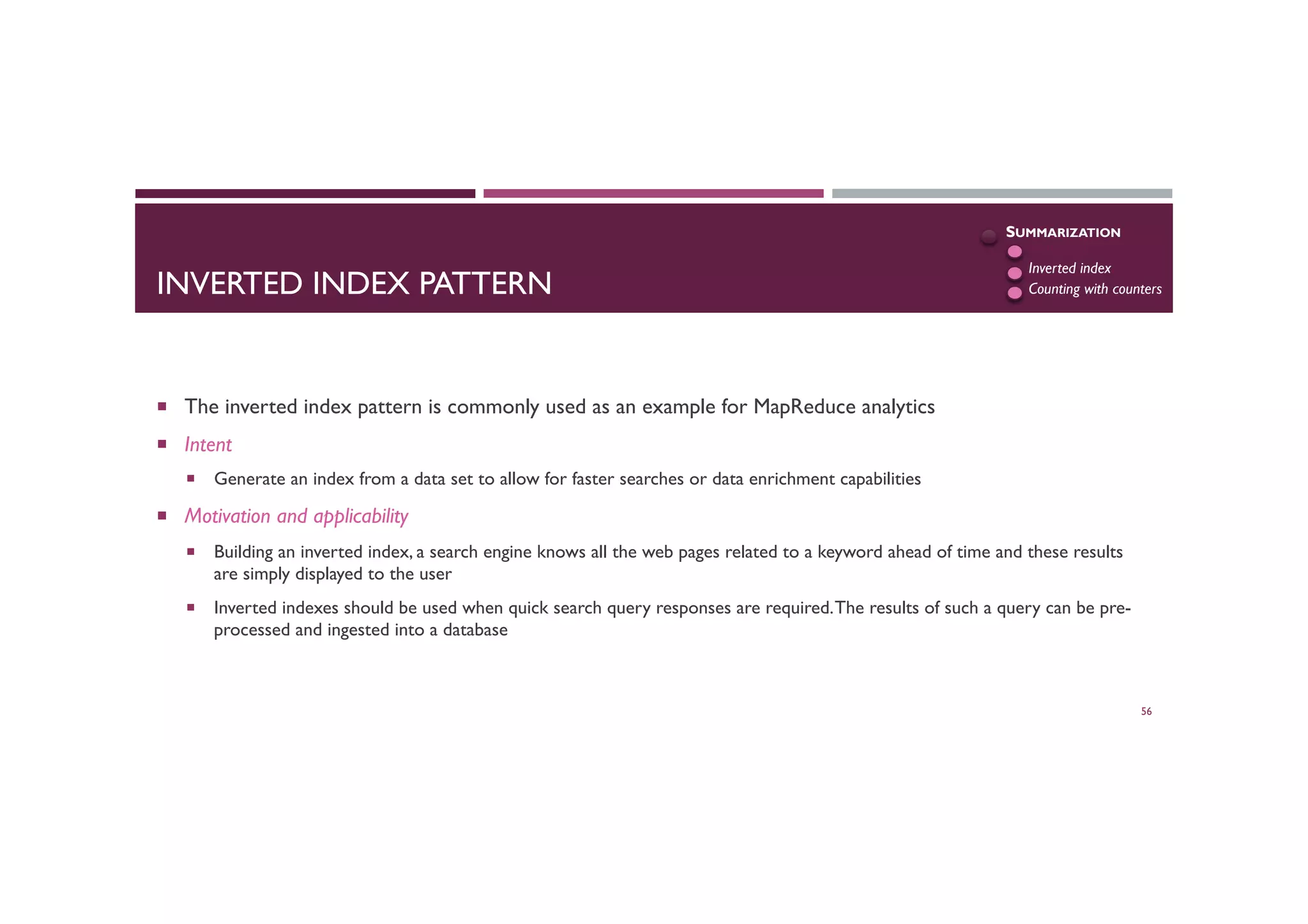 INVERTED INDEX PATTERN
¡  The inverted index pattern is commonly used as an example for MapReduce analytics
¡  Intent
¡  Generate an index from a data set to allow for faster searches or data enrichment capabilities
¡  Motivation and applicability
¡  Building an inverted index, a search engine knows all the web pages related to a keyword ahead of time and these results
are simply displayed to the user
¡  Inverted indexes should be used when quick search query responses are required.The results of such a query can be pre-
processed and ingested into a database
56
SUMMARIZATION
Numerical
Inverted index
Counting with counters
 