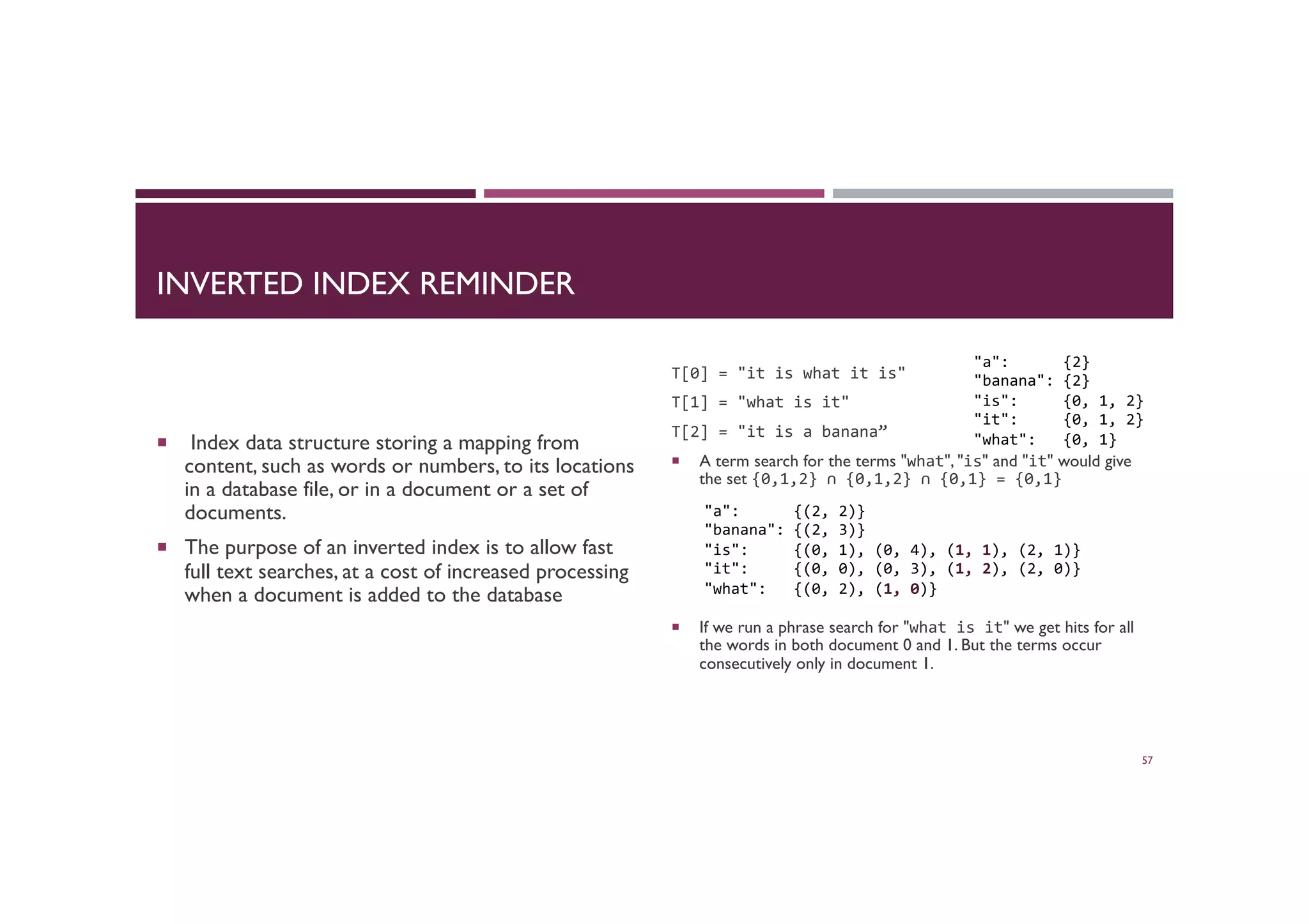 INVERTED INDEX REMINDER
¡  Index data structure storing a mapping from
content, such as words or numbers, to its locations
in a database file, or in a document or a set of
documents.
¡  The purpose of an inverted index is to allow fast
full text searches, at a cost of increased processing
when a document is added to the database
T[0]	
  =	
  "it	
  is	
  what	
  it	
  is"	
  
T[1]	
  =	
  "what	
  is	
  it"	
  
T[2]	
  =	
  "it	
  is	
  a	
  banana”	
  
¡  A term search for the terms "what", "is" and "it" would give
the set {0,1,2}	
  ∩	
  {0,1,2}	
  ∩	
  {0,1}	
  =	
  {0,1}	
  
¡  If we run a phrase search for "what	
  is	
  it" we get hits for all
the words in both document 0 and 1. But the terms occur
consecutively only in document 1. 	

57
"a":	
  	
  	
  	
  	
  	
  {2}	
  
"banana":	
  {2}	
  
"is":	
  	
  	
  	
  	
  {0,	
  1,	
  2}	
  
"it":	
  	
  	
  	
  	
  {0,	
  1,	
  2}	
  
"what":	
  	
  	
  {0,	
  1}	
  
"a":	
  	
  	
  	
  	
  	
  {(2,	
  2)}	
  
"banana":	
  {(2,	
  3)}	
  
"is":	
  	
  	
  	
  	
  {(0,	
  1),	
  (0,	
  4),	
  (1,	
  1),	
  (2,	
  1)}	
  
"it":	
  	
  	
  	
  	
  {(0,	
  0),	
  (0,	
  3),	
  (1,	
  2),	
  (2,	
  0)}	
  	
  
"what":	
  	
  	
  {(0,	
  2),	
  (1,	
  0)}	
  
 