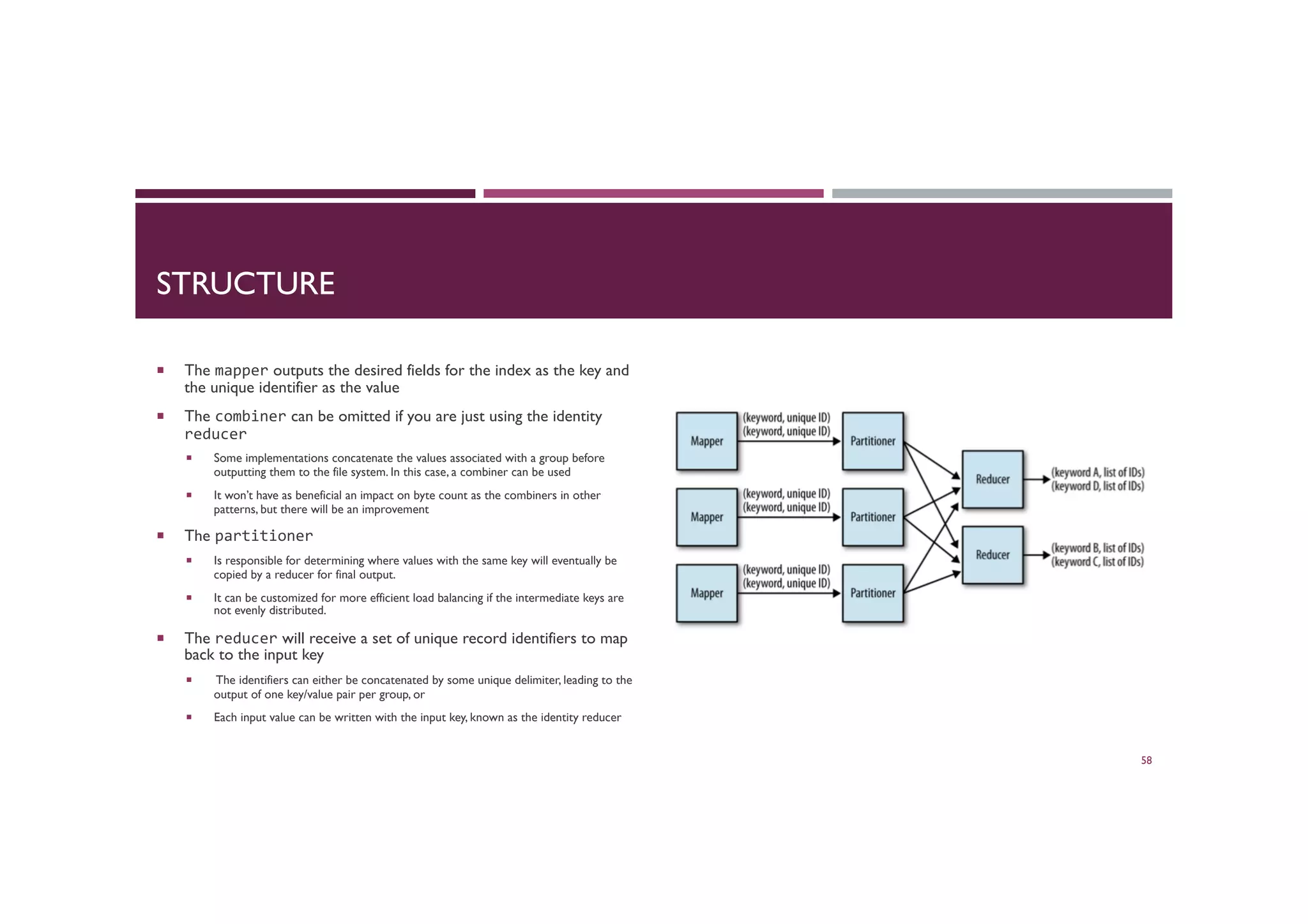 STRUCTURE
¡  The mapper outputs the desired fields for the index as the key and
the unique identifier as the value
¡  The combiner can be omitted if you are just using the identity
reducer	
  
¡  Some implementations concatenate the values associated with a group before
outputting them to the file system. In this case, a combiner can be used
¡  It won’t have as beneficial an impact on byte count as the combiners in other
patterns, but there will be an improvement
¡  The partitioner	
  	
  
¡  Is responsible for determining where values with the same key will eventually be
copied by a reducer for final output.
¡  It can be customized for more efficient load balancing if the intermediate keys are
not evenly distributed.
¡  The reducer will receive a set of unique record identifiers to map
back to the input key
¡  The identifiers can either be concatenated by some unique delimiter, leading to the
output of one key/value pair per group, or
¡  Each input value can be written with the input key, known as the identity reducer
58
 