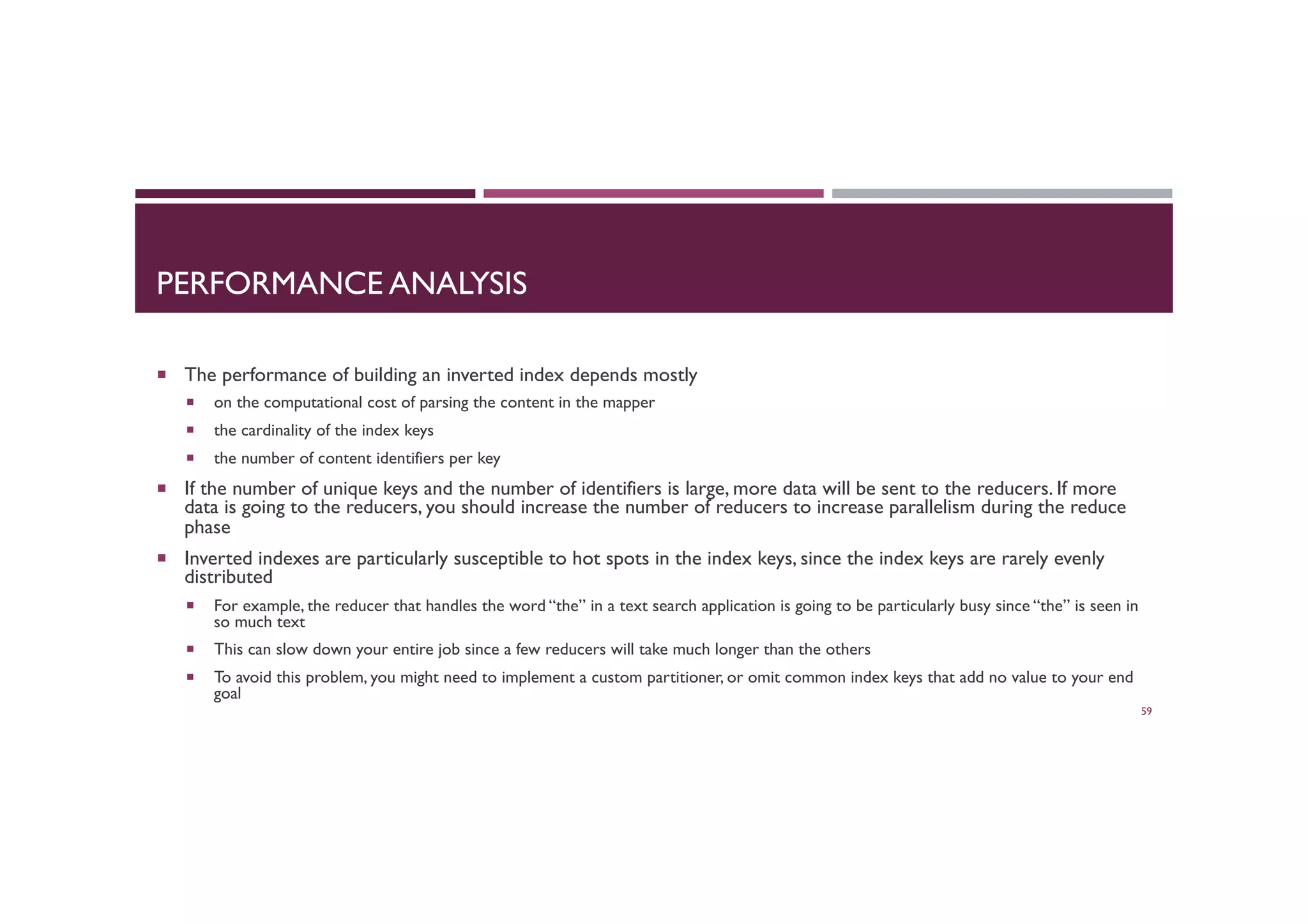 PERFORMANCE ANALYSIS
¡  The performance of building an inverted index depends mostly
¡  on the computational cost of parsing the content in the mapper
¡  the cardinality of the index keys
¡  the number of content identifiers per key
¡  If the number of unique keys and the number of identifiers is large, more data will be sent to the reducers. If more
data is going to the reducers, you should increase the number of reducers to increase parallelism during the reduce
phase
¡  Inverted indexes are particularly susceptible to hot spots in the index keys, since the index keys are rarely evenly
distributed
¡  For example, the reducer that handles the word “the” in a text search application is going to be particularly busy since “the” is seen in
so much text
¡  This can slow down your entire job since a few reducers will take much longer than the others
¡  To avoid this problem, you might need to implement a custom partitioner, or omit common index keys that add no value to your end
goal
59
 
