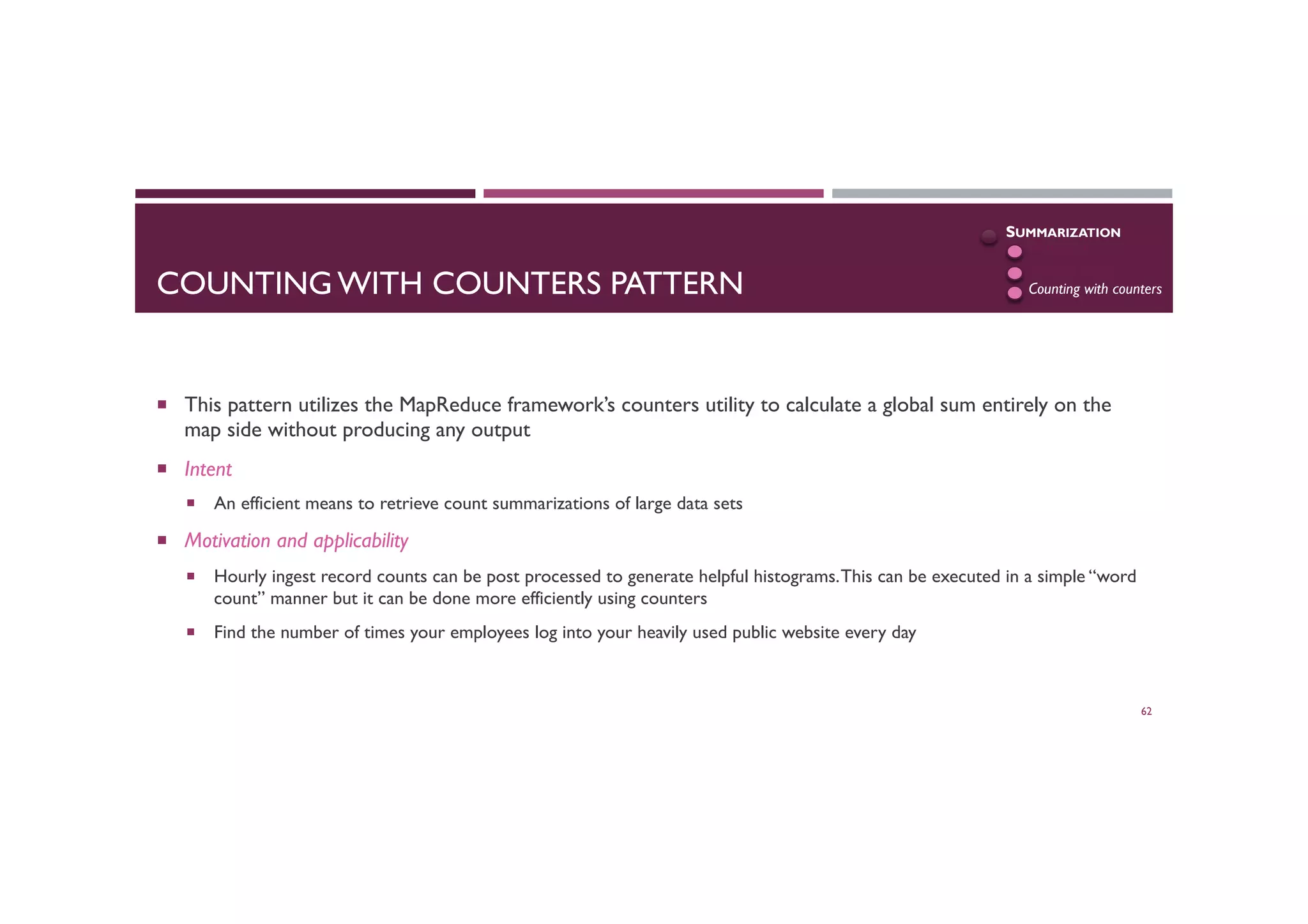 COUNTING WITH COUNTERS PATTERN
¡  This pattern utilizes the MapReduce framework’s counters utility to calculate a global sum entirely on the
map side without producing any output
¡  Intent
¡  An efficient means to retrieve count summarizations of large data sets
¡  Motivation and applicability
¡  Hourly ingest record counts can be post processed to generate helpful histograms.This can be executed in a simple “word
count” manner but it can be done more efficiently using counters
¡  Find the number of times your employees log into your heavily used public website every day
62
SUMMARIZATION
Numerical
Inverted index
Counting with counters
 