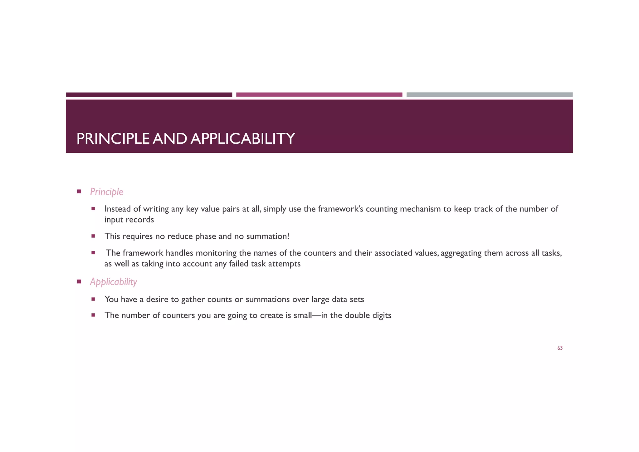 PRINCIPLE AND APPLICABILITY
¡  Principle
¡  Instead of writing any key value pairs at all, simply use the framework’s counting mechanism to keep track of the number of
input records
¡  This requires no reduce phase and no summation!
¡  The framework handles monitoring the names of the counters and their associated values, aggregating them across all tasks,
as well as taking into account any failed task attempts
¡  Applicability
¡  You have a desire to gather counts or summations over large data sets
¡  The number of counters you are going to create is small—in the double digits
63
 