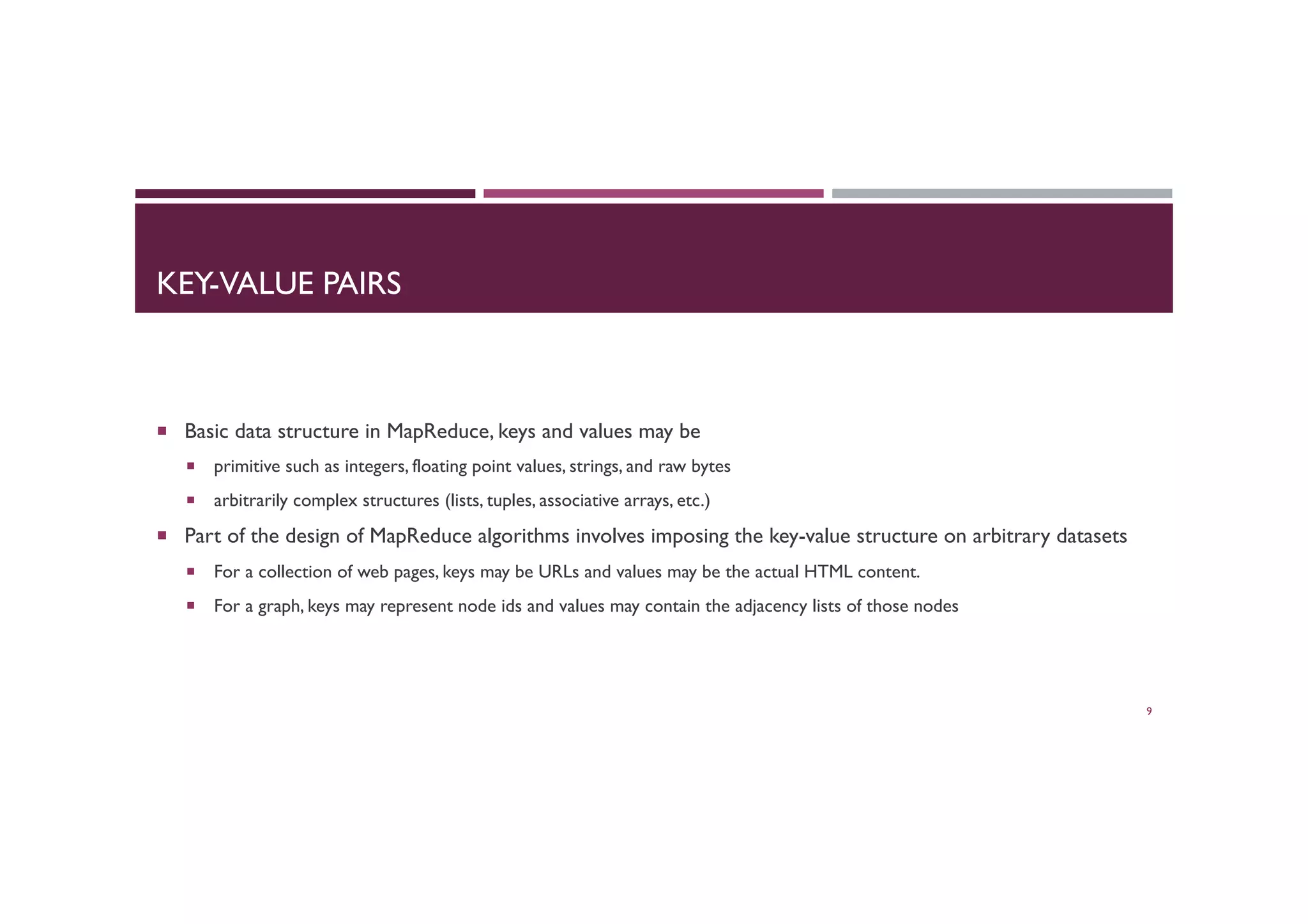 KEY-VALUE PAIRS
¡  Basic data structure in MapReduce, keys and values may be
¡  primitive such as integers, floating point values, strings, and raw bytes
¡  arbitrarily complex structures (lists, tuples, associative arrays, etc.)
¡  Part of the design of MapReduce algorithms involves imposing the key-value structure on arbitrary datasets
¡  For a collection of web pages, keys may be URLs and values may be the actual HTML content.
¡  For a graph, keys may represent node ids and values may contain the adjacency lists of those nodes
9
 
