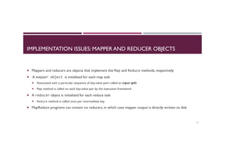 IMPLEMENTATION ISSUES: MAPPER AND REDUCER OBJECTS
¡  Mappers and reducers are objects that implement the Map and Reduce methods, respectively
¡  A mapper	
  object	
  is initialized for each map task
¡  Associated with a particular sequence of key-value pairs called an input split
¡  Map method is called on each key-value pair by the execution framework
¡  A reducer object is initialized for each reduce task
¡  Reduce method is called once per intermediate key
¡  MapReduce programs can contain no reducers, in which case mapper output is directly written to disk
13
 