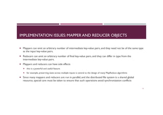 IMPLEMENTATION ISSUES: MAPPER AND REDUCER OBJECTS
¡  Mappers can emit an arbitrary number of intermediate key-value pairs, and they need not be of the same type
as the input key-value pairs.
¡  Reducers can emit an arbitrary number of final key-value pairs, and they can differ in type from the
intermediate key-value pairs.
¡  Mappers and reducers can have side effects
¡  this is a powerful and useful feature
¡  for example, preserving state across multiple inputs is central to the design of many MapReduce algorithms
¡  Since many mappers and reducers are run in parallel, and the distributed file system is a shared global
resource, special care must be taken to ensure that such operations avoid synchronization conflicts
14
 