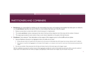 PARTITIONERS AND COMBINERS
¡  Partitioners are responsible for dividing up the intermediate key space and assigning intermediate key-value pairs to reducers,
i.e., the partitioner specifies the task to which an intermediate key-value pair must be copied
¡  Reducers process keys in sorted order (which is how the “group by” is implemented)
¡  The simplest partitioner involves computing the hash value of the key and then taking the mod of that value with the number of reducers
¡  This assigns approximately the same number of keys to each reducer (dependent on the quality of the hash function)
¡  Combiners “mini-reducers” that take place on the output of the mappers, prior to the shuffle and sort phase
¡  Optimize MapReduce allowing for local aggregation before the shuffle and sort phase
¡  All key-value pairs need to be copied across the network, and so the amount of intermediate data will be larger than the input collection itself à inefficient
¡  One solution is to perform local aggregation on the output of each mapper, i.e., to compute a local count for a word over all the documents processed by the
mapper
¡  Can emit any number of key-value pairs, but the keys and values must be of the same type as the mapper output
With this modification (assuming the maximum amount of local aggregation possible), the number of intermediate key-value pairs will be at most the number of
unique words in the collection times the number of mappers (and typically far smaller because each mapper may not encounter every word)
16
 