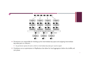 +
MAP-REDUCE ADDITIONAL ELEMENTS
¡  Partitioners are responsible for dividing up the intermediate key space and assigning intermediate
key-value pairs to reducers
¡  the partitioner species the task to which an intermediate key-value pair must be copied
¡  Combiners are an optimization in MapReduce that allow for local aggregation before the shuffle and
sort phase
17
 