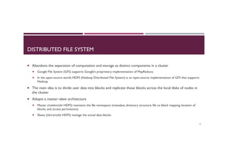 DISTRIBUTED FILE SYSTEM
¡  Abandons the separation of computation and storage as distinct components in a cluster
¡  Google File System (GFS) supports Google’s proprietary implementation of MapReduce;
¡  In the open-source world, HDFS (Hadoop Distributed File System) is an open-source implementation of GFS that supports
Hadoop
¡  The main idea is to divide user data into blocks and replicate those blocks across the local disks of nodes in
the cluster
¡  Adopts a master–slave architecture
¡  Master (namenode HDFS) maintains the file namespace (metadata, directory structure, file to block mapping, location of
blocks, and access permissions)
¡  Slaves (datanode HDFS) manage the actual data blocks
19
 