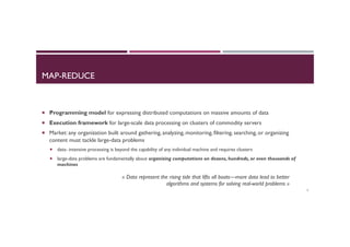 MAP-REDUCE
¡  Programming model for expressing distributed computations on massive amounts of data
¡  Execution framework for large-scale data processing on clusters of commodity servers
¡  Market: any organization built around gathering, analyzing, monitoring, filtering, searching, or organizing
content must tackle large-data problems
¡  data- intensive processing is beyond the capability of any individual machine and requires clusters
¡  large-data problems are fundamentally about organizing computations on dozens, hundreds, or even thousands of
machines
2
« Data represent the rising tide that lifts all boats—more data lead to better
algorithms and systems for solving real-world problems »
 