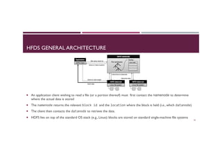 HFDS GENERAL ARCHITECTURE
¡  An application client wishing to read a file (or a portion thereof) must first contact the namenode to determine
where the actual data is stored
¡  The namenode returns the relevant block	
  id	
  and the location where the block is held (i.e., which datanode)
¡  The client then contacts the datanode to retrieve the data.
¡  HDFS lies on top of the standard OS stack (e.g., Linux): blocks are stored on standard single-machine file systems
20
 