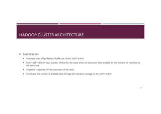 HADOOP CLUSTER ARCHITECTURE
¡  Tasktracker	
  
¡  It accepts tasks (Map, Reduce, Shuffle, etc.) from JobTracker	
  
¡  Each TaskTracker has a number of slots for the tasks: these are execution slots available on the machine or machines on
the same rack
¡  It spawns a separate JVM for execution of the tasks
¡  It indicates the number of available slots through the hearbeat message to the JobTracker	
  
23
 