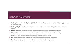HADOOP FRAMEWORK
¡  Hadoop Distributed File System (HDFS): A distributed file system that provides high-throughput access
to application data
¡  Hadoop MapReduce: A software framework for distributed processing of large data sets on compute
clusters
¡  HBase: A scalable, distributed database that supports structured data storage for large tables
¡  Hive: A data warehouse infrastructure that provides data summarization and ad hoc querying
¡  Chukwa: A data collection system for managing large distributed systems
¡  Pig: A high-level data-flow language and execution framework for parallel computation
¡  ZooKeeper:A high-performance coordination service for distributed applications
25
 