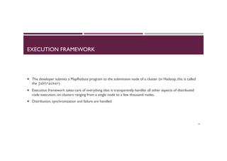 EXECUTION FRAMEWORK
¡  The developer submits a MapReduce program to the submission node of a cluster (in Hadoop, this is called
the jobtracker)
¡  Execution framework takes care of everything else: it transparently handles all other aspects of distributed
code execution, on clusters ranging from a single node to a few thousand nodes.
¡  Distribution, synchronization and failure are handled
26
 