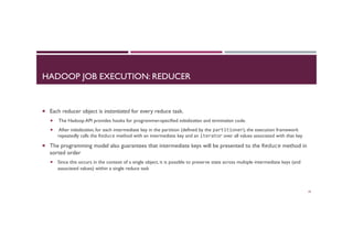 HADOOP JOB EXECUTION: REDUCER
¡  Each reducer object is instantiated for every reduce task.
¡  The Hadoop API provides hooks for programmer-specified initialization and termination code.
¡  After initialization, for each intermediate key in the partition (defined by the partitioner), the execution framework
repeatedly calls the Reduce method with an intermediate key and an iterator over all values associated with that key
¡  The programming model also guarantees that intermediate keys will be presented to the Reduce method in
sorted order
¡  Since this occurs in the context of a single object, it is possible to preserve state across multiple intermediate keys (and
associated values) within a single reduce task
29
 